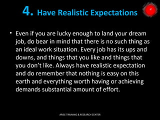 4. Have Realistic Expectations
• Even if you are lucky enough to land your dream
job, do bear in mind that there is no such thing as
an ideal work situation. Every job has its ups and
downs, and things that you like and things that
you don’t like. Always have realistic expectation
and do remember that nothing is easy on this
earth and everything worth having or achieving
demands substantial amount of effort.

ARISE TRAINING & RESEARCH CENTER

 