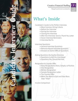 Candidate Interview Guid
                                                                                      Creative Financial Staffing



               Candidate Interview Guide
                                                                                            Managed by professional accounting firms
te Interview Guide
                                                                      What’s Inside
                                                                      Candidate’s Guide to the Perfect Interview
                                                                           >> Most Common Hiring Criteria
                                                                           >> Before the Interview
                                                                           >> During the Interview
                                                                           >> Closing the Interview
                                                                           >> After the Interview: Send a Thank You Letter
                                                                           >> Seven Interview Reminders
                                                                           >> Interview Don’ts

                                                                      Interview Questions
                                                                             >> General Interview Questions
                                                                             >> Behavior-Based Interview Questions
                                                                      	      >>	Answers	to	Some	Difficult	Questions	

                                                                      Asking Questions During the Interview
                                                                           >> Questions to Ask the Interviewer
                                                                           >> Questions You Should Not Ask

                                                                      Resignation & Counter-Offer
                                                                            >> Keep Resignations Short, Simple, & Positive
                                                                            >> Oral Resignation
                                                                            >> Written Resignation
                                                                            >> Sample Resignation Letter
                                                                            >> The Counter-Offer
                                                                            >> When You Want to Quit and Your Boss
                                                                               Says “Stay!”

                                                                      Income Comparison
 