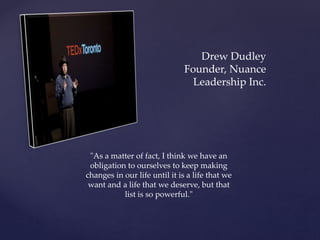 Drew Dudley
Founder, Nuance
Leadership Inc.
"As a matter of fact, I think we have an
obligation to ourselves to keep making
changes in our life until it is a life that we
want and a life that we deserve, but that
list is so powerful."
 