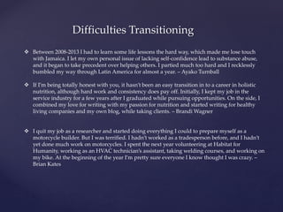 Difficulties Transitioning
 Between 2008-2013 I had to learn some life lessons the hard way, which made me lose touch
with Jamaica. I let my own personal issue of lacking self-confidence lead to substance abuse,
and it began to take precedent over helping others. I partied much too hard and I recklessly
bumbled my way through Latin America for almost a year. – Ayako Turnball
 If I’m being totally honest with you, it hasn’t been an easy transition in to a career in holistic
nutrition, although hard work and consistency does pay off. Initially, I kept my job in the
service industry for a few years after I graduated while pursuing opportunities. On the side, I
combined my love for writing with my passion for nutrition and started writing for healthy
living companies and my own blog, while taking clients. – Brandi Wagner
 I quit my job as a researcher and started doing everything I could to prepare myself as a
motorcycle builder. But I was terrified. I hadn’t worked as a tradesperson before, and I hadn’t
yet done much work on motorcycles. I spent the next year volunteering at Habitat for
Humanity, working as an HVAC technician’s assistant, taking welding courses, and working on
my bike. At the beginning of the year I’m pretty sure everyone I know thought I was crazy. –
Brian Kates
 