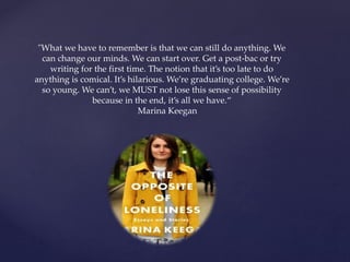 "What we have to remember is that we can still do anything. We
can change our minds. We can start over. Get a post-bac or try
writing for the first time. The notion that it’s too late to do
anything is comical. It’s hilarious. We’re graduating college. We’re
so young. We can’t, we MUST not lose this sense of possibility
because in the end, it’s all we have.“
Marina Keegan
 