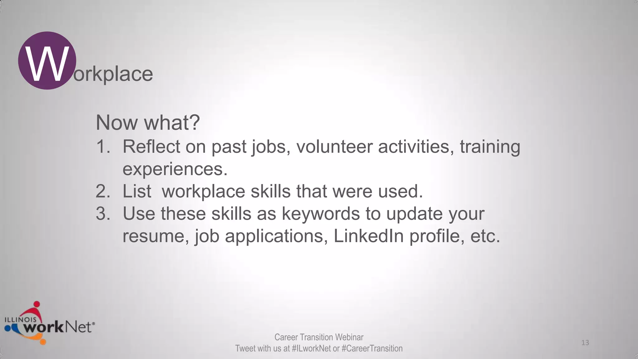 13
Workplace
Career Transition Webinar
Tweet with us at #ILworkNet or #CareerTransition
Now what?
1. Reflect on past jobs, volunteer activities, training
experiences.
2. List workplace skills that were used.
3. Use these skills as keywords to update your
resume, job applications, LinkedIn profile, etc.
 