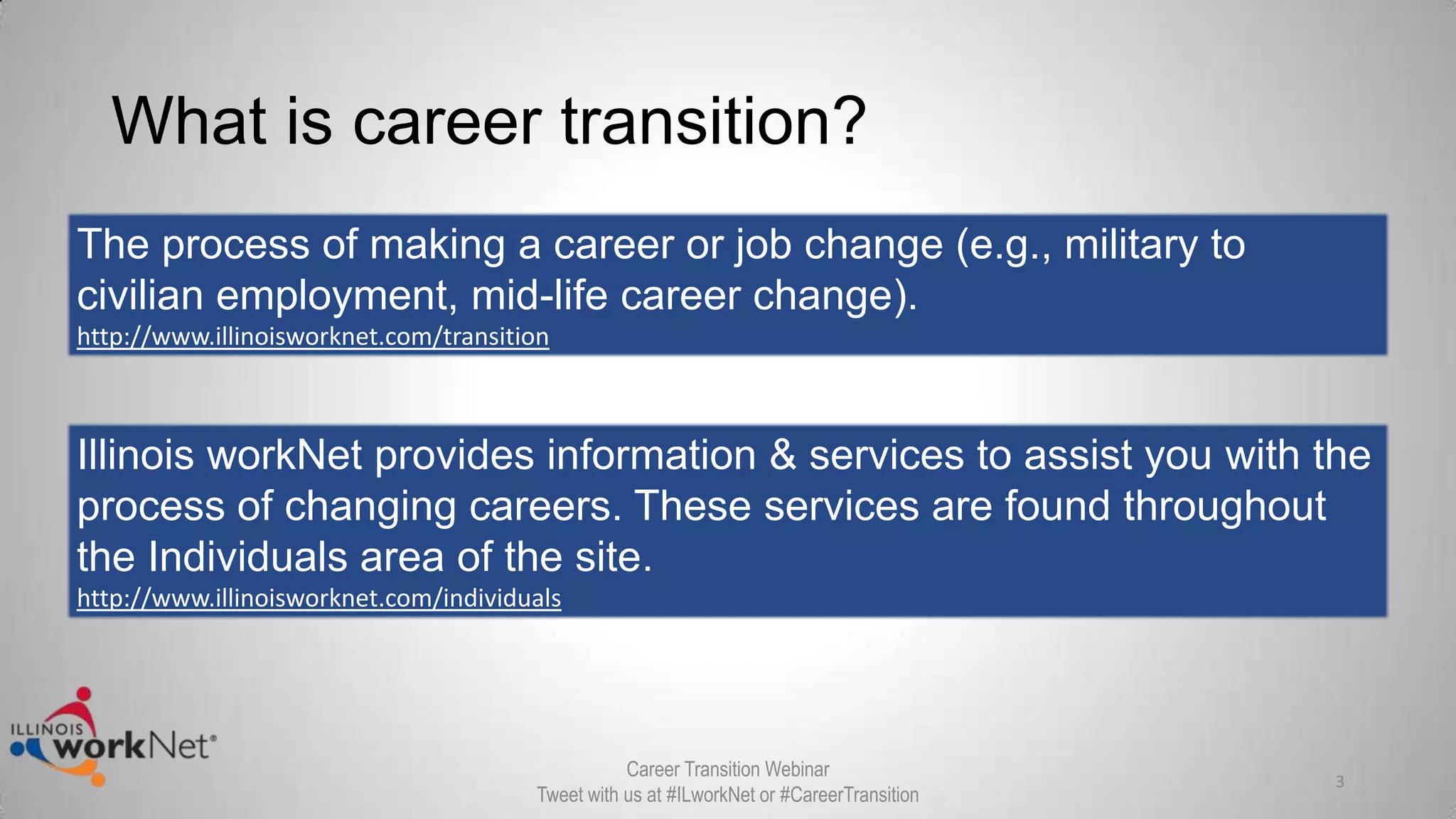 What is career transition?
The process of making a career or job change (e.g., military to
civilian employment, mid-life career change).
http://www.illinoisworknet.com/transition
Illinois workNet provides information & services to assist you with the
process of changing careers. These services are found throughout
the Individuals area of the site.
http://www.illinoisworknet.com/individuals
3
Career Transition Webinar
Tweet with us at #ILworkNet or #CareerTransition
 