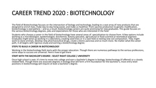 CAREER TREND 2020 : BIOTECHNOLOGY
The field of Biotechnology focuses on the intersection of biology and technology, leading to a vast array of new products that are
designed to enrich lives, make day-to-day living easier, and make us healthier. From vaccine production to genetic modification,
biotechnology is everywhere – and as a result, biotechnology careers are quite promising for new graduates. This guide focuses on
the various biotechnology degrees, jobs and expectations for those who are interested in the field.
Students who choose a career in the field of biotechnology have several areas of specialization to choose from. A few options include
working as a microbiologist, epidemiologist, biochemist, botany specialist, agricultural or food scientist or biomedical engineer.
Graduates might wind up working in a laboratory, creating seed lines or in a vast field or testing new soil composition. They might
work to clone animals, develop new pharmaceutical drugs, create a bionic pancreas and so much more. No matter what the career
path, it all begins with rigorous study and earning a biotechnology degree.
STEPS TO BUILD A CAREER IN BIOTECHNOLOGY
Working in the biotechnology field starts with the proper education. Though there are numerous pathways to the various professions,
some steps to success are universal. Here’s how to get there
START WITH THE BACHELOR’S DEGREE : SELECT RIGHT COLLEGE / UNIVERSITY
Once high school is over, it’s time to move into college and earn a bachelor’s degree in biology, biotechnology (if offered) or a closely
related field. Though there are associate degrees in biology that will form a firm foundation for the bachelor’s, most entry-level
positions in biotechnology will require at least a bachelor’s degree.
 