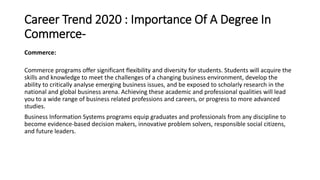 Career Trend 2020 : Importance Of A Degree In
Commerce-
Commerce:
Commerce programs offer significant flexibility and diversity for students. Students will acquire the
skills and knowledge to meet the challenges of a changing business environment, develop the
ability to critically analyse emerging business issues, and be exposed to scholarly research in the
national and global business arena. Achieving these academic and professional qualities will lead
you to a wide range of business related professions and careers, or progress to more advanced
studies.
Business Information Systems programs equip graduates and professionals from any discipline to
become evidence-based decision makers, innovative problem solvers, responsible social citizens,
and future leaders.
 