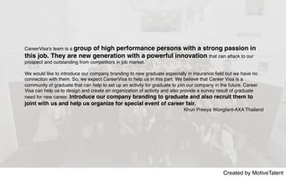 Created by MotiveTalent
CareerVisa's team is a group of high performance persons with a strong passion in
this job. They are new generation with a powerful innovation that can attack to our
prospect and outstanding from competitors in job market.
We would like to introduce our company branding to new graduate especially in insurance ﬁeld but we have no
connection with them. So, we expect CareerVisa to help us in this part. We believe that Career Visa is a
community of graduate that can help to set up an activity for graduate to join our company in the future. Career
Visa can help us to design and create an organization of activity and also provide a survey result of graduate
need for new career. Introduce our company branding to graduate and also recruit them to
joint with us and help us organize for special event of career fair.
Khun Preeya Wongfant-AXA Thailand
 