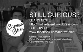 STILL CURIOUS?
LEARN MORE : )
http://motivetalent.wordpress.com
FOLLOW US
www.facebook.com/motivetalent
Contact: Pin Kasemsiri
E-mail: Pin.kasemsiri@careervisathailand.com
Cell phone: 089-776-3203
 