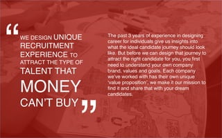 WE DESIGN UNIQUE
RECRUITMENT
EXPERIENCE TO
ATTRACT THE TYPE OF
TALENT THAT
MONEY
CAN’T BUY
The past 3 years of experience in designing
career for individuals give us insights into
what the ideal candidate journey should look
like. But before we can design that journey to
attract the right candidate for you, you ﬁrst
need to understand your own company
brand, values and goals. Each company
we’ve worked with has their own unique
‘value proposition’, we make it our mission to
ﬁnd it and share that with your dream
candidates.
“
”
 