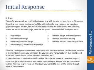 Initial ResponseHi Brian,Thanks for your email, we really did enjoy working with Joe and his team here in Edmonton.Regarding your needs, our team should be able to handle your needs as we have two graphic designers on staff, one with a print specialty and the other with a web specialty.Just so we are on the same page, here are the pieces I have identified from your email… 1.       Logo design			         5.       Websitedesign and development2.       Business carddesign		         6.       Website and email hosting3.       Brochure/pamphletdesign	         7.       Websiteaddress (domain) purchase4.       Portable sign (sandwichboard) designOf those, the only one I really need some more info on is the website.  Do you have any idea of the number of pages you will need?  Do you have any “fancy features” that would need to be built (quote forms, online payment, calendars, etc)?Do you also have a timeline in mind for either the different pieces of the entire project?Once I can get a solid picture of your needs, I will build you a quote that we can discuss further.  Feel free to give me a call Monday if you wanted to chat on the phone through some of these details.