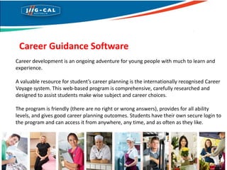 Career Guidance Software
Career development is an ongoing adventure for young people with much to learn and
experience.
A valuable resource for student’s career planning is the internationally recognised Career
Voyage system. This web-based program is comprehensive, carefully researched and
designed to assist students make wise subject and career choices.
The program is friendly (there are no right or wrong answers), provides for all ability
levels, and gives good career planning outcomes. Students have their own secure login to
the program and can access it from anywhere, any time, and as often as they like.
 