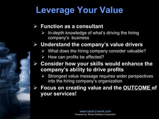 Leverage Your Value Function as a consultant In-depth knowledge of what’s driving the hiring company’s  business Understand the company’s value drivers What does the hiring company consider valuable? How can profits be affected? Consider how your skills would enhance the company’s ability to drive profits Strongest value message requires wider perspectives into the hiring company’s organization Focus on creating value and the  OUTCOME  of your services! www.back-2-work.com Powered by: Moxxe Software Corporation 