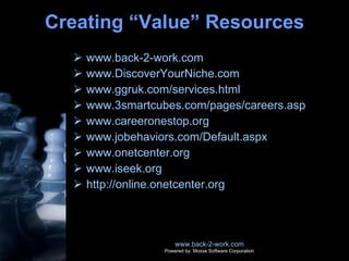 Creating “Value” Resources www.back-2-work.com www.DiscoverYourNiche.com www.ggruk.com/services.html www.3smartcubes.com/pages/careers.asp www.careeronestop.org www.jobehaviors.com/Default.aspx www.onetcenter.org www.iseek.org http://online.onetcenter.org www.back-2-work.com Powered by: Moxxe Software Corporation 
