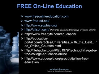 FREE On-Line Education www.freeonlineeducation.com www.free-ed.net/ http://www.sophia.org/ http://alison.com/  (Advance Learning Interactive Systems Online) http://www.freebyte.com/education/ http://education-portal.com/articles/Universities_with_the_Best_Free_Online_Courses.html http://lifehacker.com/#!201979/technophilia-get-a-free-college-education-online http://www.uopeople.org/groups/tuition-free-education www.back-2-work.com Powered by: Moxxe Software Corporation 