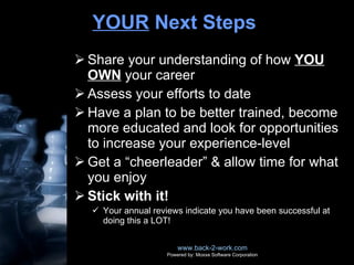 YOUR  Next Steps  Share your understanding of how  YOU OWN  your career Assess your efforts to date Have a plan to be better trained, become more educated and look for opportunities to increase your experience-level Get a “cheerleader” & allow time for what you enjoy Stick with it! Your annual reviews indicate you have been successful at doing this a LOT! www.back-2-work.com Powered by: Moxxe Software Corporation 