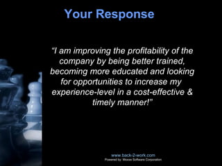 Your Response  www.back-2-work.com Powered by: Moxxe Software Corporation “ I am improving the profitability of the company by being better trained, becoming more educated and looking for opportunities to increase my  experience-level in a cost-effective & timely manner!” 