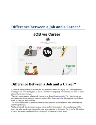 Difference between a Job and a Career?
JOB v/s Career
Difference Between a Job and a Career?
A career is a long-term activity that you are passionate about and enjoy. It's a lifelong journey
where you can evolve and grow. A job is a contract or temporary position that you need to work
at in order to make money.
There are many reasons why people choose to go down the career path. They want to pursue
their passions, they want more control over their life, they want to be able to grow into different
roles, or they just want stability.
The choice of whether to pursue a career or not is one that should be made with consideration
and thoughtfulness.
We have to think about our careers as a whole, and not just one job. Jobs are changing all the
time, and what we do now may not be what we want to do in the future. But if you're able to find
a career that you're passionate about, then you'll be happy with your work.
 