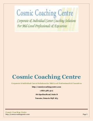Cosmic Coaching Centre
http://cosmiccoachingcentre.com Page 1
Cosmic Coaching Centre
Corporate & Individual Career Solutions for Mid-Level Professionals & Executives
http://cosmiccoachingcentre.com
1-866-486-4112
781 Spadina Road, Suite B
Toronto, Ontario M5P 2X5
 