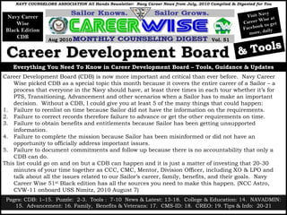NAVY COUNSELORS ASSOCIATION All Hands Newsletter: Navy Career News from July, 2010 Compiled & Digested for You

                                                                                                               avy
 Navy Career                                                                                           Visit N
                                                                                                             Wise at
     Wise                                                                                            Career           et
                                                                                                             ok t o g
 Black Edition                                                                                       Facebo aily
                                                                                                        more, d
     CDB
                  Aug 2010                                                              Vol. 51


 Career Development Board                                                                          & Tools
   Everything You Need To Know in Career Development Board – Tools, Guidance & Updates
Career Development Board (CDB) is now more important and critical than ever before. Navy Career
    Wise picked CDB as a special topic this month because it covers the entire career of a Sailor – a
    process that everyone in the Navy should have, at least three times in each tour whether it’s for
    PTS, Transitioning, Advancement and other scenarios when a Sailor has to make an important
    decision. Without a CDB, I could give you at least 5 of the many things that could happen:
1. Failure to reenlist on time because Sailor did not have the information on the requirements.
2. Failure to correct records therefore failure to advance or get the other requirements on time.
3. Failure to obtain benefits and entitlements because Sailor has been getting unsupported
    information.
4. Failure to complete the mission because Sailor has been misinformed or did not have an
    opportunity to officially address important issues.
5. Failure to document commitments and follow up because there is no accountability that only a
    CDB can do.
This list could go on and on but a CDB can happen and it is just a matter of investing that 20-30
    minutes of your time together as CCC, CMC, Mentor, Division Officer, including XO & LPO and
    talk about all the issues related to our Sailor’s career, family, benefits, and their goals. Navy
    Career Wise 51st Black edition has all the sources you need to make this happen. (NCC Astro,
    CVW-11 onboard USS Nimitz, 2010 August 7)
 Pages: CDB: 1–15. Puzzle: 2-3. Tools : 7-10 News & Latest: 13-18. College & Education: 14. NAVADMIN:
                                                                                                1
    15. Advancement: 16. Family, Benefits & Veterans: 17. CMS-ID: 18. CREO: 19. Tips & Info: 20-21
 