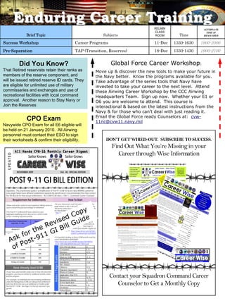 Enduring Career Training                                                                                                                                                                                                                                                           RELMIN                      ALTERNATE
                                                                                                                                                                                                                                                                                                    CLASS                         TIME IF
                                     Brief Topic                                                                                             Subjects                                                                                                                                               ROOM             Time       DEMANDED


Success Workshop                                                                                                    Career Programs                                                                                                                                                                  11-Dec        1330-1630   1900-2000
Pre-Separation                                                                                                      TAP (Transition, Reserves)                                                                                                                                                       18-Dec        1330-1430   1900-2100


                          Did You Know?                                                                                                          Global Force Career Workshop:
That Retired reservists retain their ranks as                                                                                             Move up & discover the new tools to make your future in
members of the reserve component, and                                                                                                     the Navy better. Know the programs available for you.
will be issued retired reserve ID cards. They                                                                                             Take advantage of the series tools that Navy have
are eligible for unlimited use of military                                                                                                invested to take your career to the next level. Attend
commissaries and exchanges and use of                                                                                                     these Airwing Career Workshop by the CCC Airwing
recreational facilities with local command                                                                                                Headquarters Team. Sign up now. Whether your E1 or
approval. Another reason to Stay Navy or                                                                                                  O6 you are welcome to attend. This course is
Join the Reserves                                                                                                                         interactional & based on the latest instructions from the
                                                                                                                                          Navy & for those who can’t deal with just reading it.
                                                                                                                                          Email the Global Force ready Counselors at: cvw-
                                     CPO Exam                                                                                             11nc@cvw11.navy.mil
Navywide CPO Exam for all E6 eligible will
be held on 21 January 2010. All Airwing
personnel must contact their ESO to sign
their worksheets & confirm their eligibility.                                                                                                  DON’T GET WIRED-OUT. SUBSCRIBE TO SUCCESS.
                                                                                                                                                 Find Out What You’re Missing in your
                                                                                                                                                   Career through Wise Information
  U PD A TE D




                       NOVEMBER 2009                                                             Vol. 40: SPECIAL EDITION


       POST 9-11 GI BILL EDITION
 Stipulation: This unauthorized guide is a simplification of Post-911 GI Bill for Active duty AIRWING personnel .
 Every single Sailors have different entitlements towards this benefit and it is recommended that they contact
 the VA directly for their actual entitlements. – NCC(AW/SCW) Astro, CVW-11, Command Career Counselor

                 Requirement for Entitlements                                                               How To Start
                                                                     •Do your homework, read this entire guide (use index
 •Dates and service status for each period of military service is
                                                                     page below) & visit or click all the BLUE suggested links.
                                                                                                                                                                                                                                                                       InTh Bro nEd on:
                                                                                                                                                                                                                                                                           is w   iti




                                y
 used to determine your percentage of entitlement.                                                                                                                                                                                                                        • hli ht fro
                                                                                                                                                                                                                                                                           Hig g s m




                             Cop e
                                                                     •Read the entire Navy Instruction on GI Bill starting with                                                                                                                                           CCC S posi m
                                                                                                                                                                                                                                                                               ym u
                                                                                                                                                                                                                                                                         • s oratonofP
                                                                                                                                                                                                                                                                          Re t i      CS
                                                                     the NAVADMIN (See Page 2):
 •The Post-9/11 GI Bill benefit level is based on your                 http://www.npc.navy.mil/NR/rdonlyres/A7D300A1-
                                                                                                                                                                                                                                                                          •P 9 G B l
                                                                                                                                                                                                                                                                            ost -11 I il
                                                                                                                                                                                                                                                                           •NA VADM INS




                         ed
 aggregate qualifying active duty service, which is total              A899-40F7-A116-1399A740258F/0/NAV09187.txt                                         JULY 09                                                                                   Vol 3
                                                                                                                                                                                                                                                      . 5                • ACE s c dul
                                                                                                                                                                                                                                                                          NCP    he e




                      vis l Guid
 service, including separate periods.
                                                                     •Register & submit your specific questions to verify your                                             Navy Couns elo rs Symposi um Hi ghl ights
                                                                     record based on your Social Security number at:


                    Re
                                                                                                                                                    N a vywi d C o mma nd C a r ee r C ou nsel o r a d f ew C o ma d Ma st er C h e f g t he e d f or a nu a t r a ni ng a nd s mp si m
                                                                                                                                                              e                                  s n           m  n               i s a      r         n    l     i           y   o u

     Active Duty Completed after         Percentage of                                                         (See Page 3)
                                                                                                                                                    l a t Jun e 15 19 a
                                                                                                                                                        s          -   nd d scu s e d m p r t nt n f r ma i on a b ut u t ur e a nd c ur r en t N vy C a r ee r s su e Mo t ha ve a e a y
                                                                                                                                                                            i         i   o a    i o     t        o   f                          a              I     s.     s            r
                                                                                                                                                                                                                                                                                          l  d

                                                                       https://www.gibill2.va.gov/vba/                                              b e e p oste d h r ou g N A V D MI . But r e d som e of h e h g il g ts i nsi e t hi s i ssue o r g d r ect l y t o h s il nk f or c om p et e
                                                                                                                                                          n          t     h      A     N        a              t    ih h          d                   o i               t i                 l




                           l
                  he GI Bi
         September 10, 2001
                                                                                                                                                    p r ese nt a i on : htt p //www. usnc a or g /21stsym/2 1st s mb r ef s. ht m
                                                                                                                                                                t            :             .                    y    i

                                        Maximum Amount                Register & login yourself to verify your entitlements at:                                                                              PO 9/1 G.I. BIL L
                                                                                                                                                                                                               ST 1
                                            Payable                    https://www.gibill.va.gov/wave          (See Page 4)


                t
                                                                                                                                                        Beg n ni ng A ug ust 1, t h e Post - 9/1 1G I Bi l wi l o f er Sa l or s a nd t h ei r f a y me mb er s a ne w o p i o t o p a f o r hi g er
                                                                                                                                                            i                                               l f          i                        m li                    t n         y          h
                                                                                                                                                        e uca tio n. T he P ost 9 /11 GI B li i s t e mo s co mp e h ensi ve e d ca t o n b ne if t p a ka g is nc e t he Se r c e me mb r s'
                                                                                                                                                         d                       -                h      t       r              u     i    e           c    e                vi         e

                                                                     •If you are planning to transfer your benefits, register on                        Re a j ust me nt A ct , co mm on y kno wn a t he GI B li l o f Ri g s, w hic h wa sig ne d i nto a w i n 19 44.
                                                                                                                                                            d                             l            s                   ht            s               l




           f or
                At least 36 months           100%
                                                                     this site (See Page 5) https://www.dmdc.osd.mil/TEB/c                              Ben ef i s f or a c i e d ut y mem ber s
                                                                                                                                                               t           tv




                    1
                                                                                                                                                        •T he Po st 9 /11 GI B li wi l c ov er p a yme nt o f tu t o n a nd f e s o r a ct v e d ut y ser vi e me mb er s a t t en d g a p ub l c
                                                                                                                                                                    -                                            ii            e f         i               c                        n
                                                                                                                                                                                                                                                                                    i           i




         sk st-91
                                                                                                                                                        nst i ut o of hi he r l ea r n g ei h er o n c a
                                                                                                                                                        i     t in        g        ni , t                mp us o r o il ne .
                                                                                                                                                                                                                    n

                                                                                            onsent?continueToUrl=%2FTEB%2F
                                                                                                                                                        •I f a ser vi ce me mb er s t ki g c our se s u is ng Tui on A s ta nce (TA t e Po st 9 /11 GI Bi l wi l p a f o r the a mo unt o
                                                                                                                                                                                   i a n                        t i     ssi        ), h     -                       y                    f

   At least 30 continuous days on            100%                                                                                                       u
                                                                                                                                                        t i t io n a d f ee s t a a e n ot cov er e d b TA .
                                                                                                                                                                    n         h t r                    y


 active duty and discharged due to                                                                                                                      Ben ef i s f or q ua l f i d ve e r an sor qu al i i ed de en de nt s
                                                                                                                                                               t             i e        t                f        p




       A
                                                                                                                                                        •F or v et e r ns a nd t he r d p end en t s t he Po st 9 /11 GI B li wi l c ov er t ui o n a nd f ee s, not t oe xc ee d the h g he st
                                                                                                                                                                     a              i e            ,            -                             ti                                        i

    service-connected disability                                     •For questions dealing on Navy GI Bill benefits read the                           e a il she d ch a g s o r i n- st a e u nd er g a u a e t ui it o n r t e a a p ub il ci n t i t ut o n of hi g er l ea r ni g n t e st t e wh er e
                                                                                                                                                        h
                                                                                                                                                         st b            r e f             t           r d
                                                                                                                                                        t e ve e r a o r d ep en d nt s a ten d ng sc ho ol .
                                                                                                                                                               t n                e   i t      i
                                                                                                                                                                                                             t              a      t               s        i          h           n i h      a




             o
                                                                     Latest NAVADMIN & BUPERSINST:                                                                 • The p r og r a wil l a ls o p a a mo nt hl y h ousi ng a l owa nc e b a d o t h eB a c A l owa nc e f o H usi g f or a n E -
                                                                                                                                                                                   m                y                                        se    n          s i                   r o n
                                                                                                                                                                   5 wi h d ep end e nt s d et e r i n e b y the ZI P co d e of h e n st t uti n o f hi g e l e a ni ng i f the b en ef i ci a y is en r oll e d
                                                                                                                                                                       t                          m     d                         t i i      o           h r      r                           r




        of P
         30 months to 36 months               90%                     http://www.npc.navy.mil/NR/rdonlyres/DA18A55D-
                                                                                                                                                                   mor e t h a h a f t me w th a e a on e co ur se n a t a d t o na c a o m se t n g S er vi ce me mb er s ma a s o
                                                                                                                                                                              n   l i      i    t l st
                                                                                                                                                                                                li      i
                                                                                                                                                                                                                   i
                                                                                                                                                                                                                      t
                                                                                                                                                                                                                         r   ii    l l ssr o
                                                                                                                                                                                                                                    r c   e c
                                                                                                                                                                                                                                              t i .
                                                                                                                                                                   r ece i ve a b oo k a d sup p e s st p e nd o f u p o $1, 000 p e a a d mi y ea .
                                                                                                                                                                                        n                                                          r
                                                                                                                                                                                                                                                                             y l




                                                                      DC2E-41B9-836B-B893E5F6E6C6/0/17801A.pdf                                          r
                                                                                                                                                        Ta nsf er a bi l t y
                                                                                                                                                                       i
                                                                                                                                                        •S a lo r a e now a b e t t a nsf e b ne f t s t o t he i r d p nd en t . Tr a e r b l t yh a s b ee n on e of t he mo st r eq u est e
                                                                                                                                                            i s r                  l o r            r e      i           e e        s      ns f a i i                                                d
         24 months to 30 months               80%                                                                                                       b nef i t f r om t he f l eet a d f a l ya d voc a cy g o up s.
                                                                                                                                                         e      s
                                                                                                                                                               u l              n
                                                                                                                                                                                        n
                                                                                                                                                                                        b i
                                                                                                                                                                                                mi
                                                                                                                                                        •T o q a if y f or t r a sf er a li t y , t e se vi ce m e
                                                                                                                                                                                                  h      r
                                                                                                                                                                                                                   r
                                                                                                                                                                                                                  mb e r mus t ha ve se r ved a ea st si xy ea r s o n a t ive d ut y o r i nth e Se e ct ed
                                                                                                                                                                                                                                                t l                     c                            l

                                                                                                 CCC POC (Air Wing)            23                       Re s v e must c o mmi t o a ot he r f o ur yea r s a nd mu st b e o na c t ive d y o n A g st 1, 2009 .
                                                                                                                                                           er ,             t
                                                                                                                                                                            r e
                                                                                                                                                                                   n
                                                                                                                                                                                           e            i         u ut
                                                                                                                                                                                                                                        ut
                                                                                                                                                                                                                                        s     i
                                                                                                                                                                                                                                                u u
                                                                                                                                                                   • f a se vi c m emb e r r t ir e s p r or t o A g s 1, 200 9, b ut ha a ct v e d t ys er vi ce a t e r Se p e mb r 11 , 2 001 ,
                                                                                                                                                                     I                                                                             u                f         t    e

         18 months to 24 months               70%                                                Com   parison                 8, 13
                                                                                                                                                                   t hey a e el g b e f o r b en ef t s, b ut no t t r a f e r b il t y.
                                                                                                                                                                           r    i i l               i                   ns a

                                                                                                                                                        A di i o na l i o r at i on
                                                                                                                                                         d t          nf m


                                                                                                 Extension                     10-12
                                                                                                                                                        •W hil e t h e Post - 9/1 1GI Bi l p o vi d e xce l en t b en ef t s, so me se r ce mem b r s a d v eter a s w li b e ne f t mo r e und e r
                                                                                                                                                                                             r     es                    i             vi        e     n          n              i
                                                                                                                                                        o he r p r g a ms. Th e d ci sio n on wh c h p og r a t o u e d p nd s o n n d vi u a f a t o r , i nc u d ng t he t y p o f e d ca t o n
                                                                                                                                                         t         o r               e               i     r  m     s e e          i i d     l c      s        l i              e       u     i

         12 months to 18 months               60%
                                                                                                                                                        o t r a ni ng t h e b ne if c a y p a ns t p u s u e.
                                                                                                                                                         r     i             e        ir    l    o     r

                                                                                                 GI Bill Website               4                        •T uit io n f or p og r a ms f r om p ir va t o r g r a ua t e scho o s t a e xce ed the hi g st e st b il shed c a g e f r p ub il c, i n-
                                                                                                                                                        t
                                                                                                                                                                          r                         e          d              l h t                  he
                                                                                                                                                        s a t e und e g r a ua t e t ui o n ma y b o f e t t hr o ug h t he Y el low Ri b b n p og r a .
                                                                                                                                                                      r    d          ti          e f s                                     o      r    m
                                                                                                                                                                                                                                                            a            h r   s o
                                                                    In de x / P a g e G u id e




                                                                                                                                                        •N A V A MI N 18 7/09 o ut li ne s P o - 9/11 GI B li e l g b il t y r eq r em e nt s a nd b en e f t .
                                                                                                                                                                  D                            st                 i i            ui                       is


          6 months to 12 months               50%                                                Maximize GI Bill              14, 16
                                                                                                                                                      CV W 1 C a rWise: W
                                                                                                                                                          - 1   ree         hat You Need to Kn w. We us t“ S it O for you r o the FWD
                                                                                                                                                                                             o       j      ort  ut”      f m
                                                                                                 Montgomery GI Bill (Better)   8                              OVER O
                                                                                                                                                                  L AD. T al to you C ommand Career Counselors for more det i s .
                                                                                                                                                                           k       r                                      al

            90 days to 6 months               40%                                                NA DM
                                                                                                    VA IN                      17-22
                                                                                                 NPC W   ebsite                2
                  Have Already Used GI Bill                                                      Obliserve                     10-12
                                                                                                 Payment / How M    uch?       1, 7, 16
 •If you have used benefits under one or more VA education                                       Phone or Contact              18
 programs, you may be entitled to additional benefits under
 another program.
 •For example, an individual who has remaining entitlement
                                                                                                 Application (Post 9-11)
                                                                                                 References
                                                                                                 Requirem   ents (Navy)
                                                                                                                               5
                                                                                                                               16, 19
                                                                                                                               1, 17-22
                                                                                                                                                Contact your Squadron Command Career
 under the Montgomery GI Bill can exhaust that entitlement
 and may still receive up to an additional 12 months under
 the Post-9/11 GI Bill. See Page 4 to find out how much you
                                                                                                 School Application
                                                                                                 State (Location) Rates
                                                                                                 VA Website
                                                                                                                               15
                                                                                                                               9, 16
                                                                                                                               4-5
                                                                                                                                                     Counselor to Get a 2009
                                                                                                                                                Career Wise     NOVEMBER Monthly Copy 12
 got left.
                                                                                                 Yellow Ribbon                 15
 