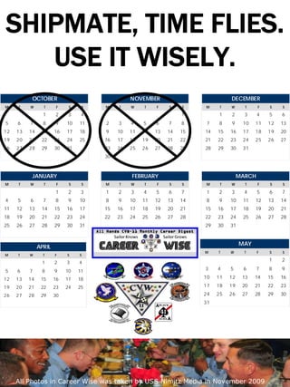 SHIPMATE, TIME FLIES.
   USE IT WISELY.
           OCTOBER                              NOVEMBER                           DECEMBER
M    T    W      T      F    S    S   M     T   W    T    F    S    S    M     T   W      T     F    S    S

                 1     2     3    4                                 1         1    2      3     4    5    6
5    6    7      8     9    10   11   2    3    4    5    6    7    8     7   8    9     10   11     12   13
12   13   14    15     16   17   18   9    10   11   12   13   14   15   14   15   16    17   18     19   20
19   20   21    22     23   24   25   16   17   18   19   20   21   22   21   22   23    24   25     26   27
26   27   28    29     30   31        23   24   25   26   27   28   29   28   29   30    31
                                      30



           JANUARY                              FEBRUARY                                MARCH
M    T    W      T      F    S    S   M     T   W    T    F    S    S    M     T   W      T     F    S    S

                       1     2    3   1    2    3    4    5    6    7     1   2    3      4     5    6    7
4    5    6      7     8     9   10   8    9    10   11   12   13   14    8   9    10    11   12     13   14
11   12   13    14     15   16   17   15   16   17   18   19   20   21   15   16   17    18   19     20   21
18   19   20    21     22   23   24   22   23   24   25   26   27   28   22   23   24    25   26     27   28
25   26   27    28     29   30   31                                      29   30   31


                                                                                        MAY
               APRIL
                                                                         M    T    W      T     F    S    S
M    T    W      T     F    S    S
                                                                                                     1    2
                1      2    3    4
5    6    7     8      9    10   11                                      3    4    5     6      7    8    9

12   13   14    15     16   17   18                                      10   11   12    13   14     15   16

19   20   21    22     23   24   25                                      17   18   19    20   21     22   23
26   27   28    29     30                                                24   25   26    27   28     29   30
                                                                         31




     Career Wise                           DECEMBER 2009                                            12

     All Photos in Career Wise was taken by USS Nimitz Media in November 2009
 