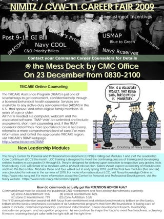NIMITZ / CVW-11 CAREER FAIR 2009
                                                                              Reenlistment Incentives


                                    Off
                                          icer                                                            Tr
                                              ’s                               USMAP                        oo
Post 9-11 GI Bill                                   Pro
                                                          gra
                                                                                                               p   st
                                                                                                                        o
                                                             m                       Blue to Green
       PS
                                                                                                                            Te
      O    Navy COOL                                                                                                          ac
                                                                                                                                he
         C                                                                     Navy Reser                                            r
     S PE        CNO Priority Billets
                                                                                         ves
                    Contact your Command Career Counselors for Details
•Service member.
                 @ the Mess Deck by CMC Office
                 On 23 December from 0830-2100
              TRICARE Online Counseling

The TRICARE Assistance Program (TRIAP) is just one of
several ways to get convenient, confidential help through
a licensed behavioral health counselor. Services are
available to any active-duty servicemember (ADSM) in the
U.S., their spouse, and other eligible family members 18
years of age or older.
All that is needed is a computer, webcam and the
associated software. TRIAP 'visits' are unlimited and include
assessments, short-term counseling and, if the TRIAP
counselor determines more specialized care is necessary,
referral to a more comprehensive level of care. For more
information and to find the appropriate TRICARE region,
visit TRICARE's TRIAP webpage.
http://www.tricare.mil/TRIAP

             New Leadership Modules                                                        Courtesy of Navy Times

The Navy's Center for Personal and Professional Development (CPPD) is rolling out Modules 1 and 2 of the Leadership
Core Continuum (LCC) this month. LCC training is designed to meet the continuing process of training and developing
enlisted leaders in pay grades E4 through E6. They're designed for delivery upon selection to respective pay grades. In its
final delivery, LCC will consist of six modules with a phased roll-out plan. Sailors should expect availability of modules one
and two this December. Modules three and four will roll out in early spring 2010, and the final two modules (five and six)
are scheduled for release in the summer of 2010. For more information about LCC, visit Navy Knowledge Online at
http://www.nko.navy.mil. For more information about the Center for Personal and Professional Development, visit the
Navy website. https://www.netc.navy.mil/centers/cppd/)


                           How do commands actually get the RETENTION HONOR Rolls?
Command must meet or exceed the published CNO reenlistment and fleet attrition benchmarks, currently:
         (A) Zone A Reenlistment: 55%           (B) Zone B Reenlistment: 60%
         (C) Zone C Reenlistment: 71%           (D) Zone A Attrition: 5.5%
The FY10 annual retention award will shift focus from reenlistment and attrition benchmarks to brilliant on the basics:
brilliant on the basics emphasizes execution of six fundamental programs that form the foundation of taking care of
sailors to include; command sponsorship, command indoctrination, career development boards, mentorship,
ombudsman program, and recognition programs. As we continue to shape the force to meet fleet readiness, achieving
fit means retaining the right sailor with the right skills at the right time.
 