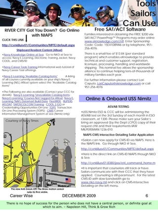 Tools
                                                                                               Sailors
                                                                                              Can Use
  RIVER CITY Got You Down? Go Online                                     Free SAT/ACT Software
               with NIAPS                                         Families interested in obtaining the FREE $200 v6x
                                                                  SAT/ACT PowerPrep™ Programs may order online
CLICK THIS LINK                                                   www.eknowledge.com//nfl Enter Sponsorship
http://cvn68usv01/Communities/MPTE/default.aspx                   Code: Code: 15E41DB9A6 or by telephone, 951-
                                                                  256-4076.
           Shipboard Resident Content (Afloat)
•Navy Knowledge Online at Sea: Go to NKO at Sea to                There is a small fee of $13.84 (per standard
access: Navy E-Learning, Electronic Training Jacket, Navy         program) which enables eKnowledge to provide
COOL, and CMS/ID                                                  technical and customer support, registration,
                                                                  licensure, processing, handling and worldwide
•Navy Career Tools Training Informational web tutorial of         shipping. This nominal fee allows the sponsorship
Navy Career Tool offerings.                                       alliance to continue helping tens-of-thousands of
                                                                  military families each year.
•Navy E-Learning "Available Catalog Items"          A listing
of all courses currently available on your ship's Navy E-         For further information please contact Lori
Learning (NEL) Afloat system select the "Available Catalog        Caputo, LoriCaputo@eknowledge.com or call
Items"
                                                                  951-256-4076
•The Following are also available (Contact your CCC for
details): Navy E-Learning "Unavailable Catalog Items ;
Navy E-Learning "Courses Not Tagged for Afloat; Navy E-
Learning "NAFL Datamart Build Date; FleetRIDE ; BUPERS
                                                                   Online & Onboard USS Nimitz
AFLOAT; SWOSCOLCOM Training ; COOL 2 GO or
Credentialing Opportunities On-Line; TOPS Transaction                              ASVAB TESTING
On-Line Processing System (TOPS); CIMS Career
                                                                •USS Nimitz ESO & CCC will be administering the
Information Management System at sea (Nimitz only)
                                                                ASVAB test on the 3rd Sunday of each month in ESO
                                                                classroom, at 1300. Please make sure your Sailor’s
  Courtesy of Navy Times
                                                                bring an approved (by the Dept LCPO) copy of their
                                                                request chit and their requirements IAW
                                                                MILPERSMAN 1236-010.
                                                                 NIAPS CMS Interactive Detailing Sailor Application
                                                                •Sailors can now apply for CMS-ID via NIAPS. Here is
                                                                the NIAPS link. Go through NKO @ Sea.
                                                                http://cvn68usv01/Communities/MPTE/default.aspx
                                                                •Here is the direct link on CMS-ID NIAPS through NKO
                                                                & Sea:
                                                                http://cvn68usv01:8380/jass/enl_command_home.m
                                                                •It is important that counselors still track or have
                                                                Sailors communicate with their CCC that they have
                                                                applied. Counseling is still paramount. For the latest
                                                                CMS-ID with slow bandwidth go to
                                                                www.nko.navy.mil and click on CMS-Interactive
                                                                Detailing on the left menu.


      Career Wise                                DECEMBER 2009                                                 6
   There is no hope of success for the person who does not have a central person, or definite goal at
                           which to aim. – Napoleon Hill, Think & Grow Rich
 