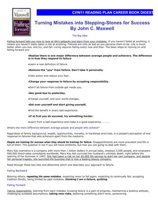 CVW11 READING PLAN CAREER BOOK DIGEST


                        Turning Mistakes into Stepping-Stones for Success
                                       By John C. Maxwell
                                                         The Big Idea

Failing forward tells you how to look at life’s setbacks and learn from your mistakes. If you haven’t failed at anything, it
means you haven’t really taken a risk at anything. Failures are only as bad as you perceive them to be. Life is much
better when you live, and try, and fail. Living requires failing every now and then. The basic steps to moving on and
failing forward are:

                   •Realize there is one major difference between average people and achievers. The difference
                   is in how they respond to failure

                   •Learn a new definition of failure.

                   •Remove the “you” from failure. Don’t take it personally.

                   •Take action and reduce your fear.

                   •Change your response to failure by accepting responsibility.

                   •Don’t let failure from outside get inside you.

                   •Say good-bye to yesterday.

                   •Change yourself, and your world changes.

                   •Get over yourself and start giving yourself.

                   •Find the benefit in every bad experience.

                   •If at first you do succeed, try something harder.

                   •Learn from a bad experience and make it a good experience. . . . . .

What’s the main difference between average people and people who achieve?

Regardless of family background, wealth, opportunities, morality, or hardships and trials, it is people’s perception of and
response to failures that sets achievers apart from the mediocre.

People are training for success when they should be training for failure. Disappointments are more prevalent and life is
full of them. The question is not if you will have problems, but how you are going to deal with them.

Mary Kay cosmetics is a company with more than 1 billion dollars in annual sales, employs 3,500 people, and empowers
500,000 direct-sales consultants worldwide. Mary Kay Ash survived her husband’s untimely death, right before the
opening of her business in 1963. She had taken a risk on her $5,000 life savings to start her own company, and despite
her personal tragedy, she launched the business that is now a leading beauty company.

Read through these two lists and determine which one describes your approach to failure:

Failing Backward

Blaming others, repeating the same mistakes, expecting never to fail again, expecting to continually fail, accepting
tradition blindly, being limited by past mistakes, thinking I am a failure, quitting.

Failing Forward

Taking responsibility, learning from each mistake, knowing failure is a part of progress, maintaining a positive attitude,
challenging outdated assumptions, taking new risks, believing something didn’t work, persevering.
 