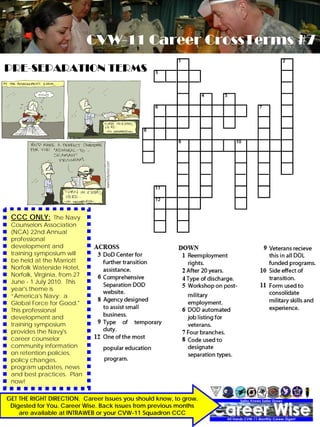 CVW-11 Career CrossTerms #7
PRE-SEPARATION TERMS




 CCC ONLY: The Navy
 Counselors Association
 (NCA) 22nd Annual
 professional
 development and
 training symposium will
 be held at the Marriott
 Norfolk Waterside Hotel,
 Norfolk, Virginia, from 27
 June - 1 July 2010. This
 year's theme is
 “America's Navy: a
 Global Force for Good."
 This professional
 development and
 training symposium
 provides the Navy's
 career counselor
 community information
 on retention policies,
 policy changes,
 program updates, news
 and best practices. Plan
 now!

GET THE RIGHT Wise
     Career DIRECTION. Career Issues you should know, to grow.
                                         DECEMBER 2009             7
 Digested for You. Career Wise. Back issues from previous months
    are available at INTRAWEB or your CVW-11 Squadron CCC
 
