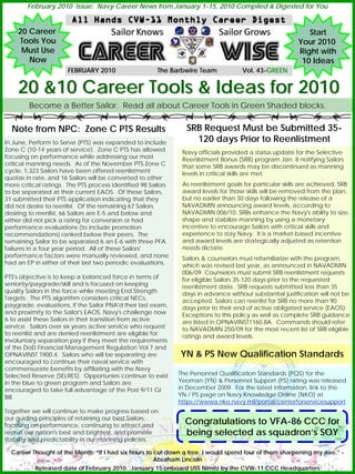 February 2010 Issue: Navy Career News from January 1-15, 2010 Compiled & Digested for You


    20 Career                                                                                                Start
    Tools You                                                                                             Your 2010
     Must Use                                                                                             Right with
       Now                                                                                                 10 Ideas
                       FEBRUARY 2010                   The Barbwire Team             Vol. 43-GREEN
                                                                                          43-


    20 &10 Career Tools & Ideas for 2010
        Become a Better Sailor. Read all about Career Tools in Green Shaded blocks.


  Note from NPC: Zone C PTS Results                              SRB Request Must be Submitted 35-
In June, Perform to Serve (PTS) was expanded to include            120 days Prior to Reenlistment
Zone C (10-14 years of service). Zone C PTS has allowed         Navy officials provided a status update for the Selective
focusing on performance while addressing our most               Reenlistment Bonus (SRB) program Jan. 8 notifying Sailors
critical manning needs. As of the November PTS Zone C           that some SRB awards may be discontinued as manning
cycle, 1,323 Sailors have been offered reenlistment             levels in critical skills are met.
quotas in rate, and 16 Sailors will be converted to other
more critical ratings. The PTS process identified 98 Sailors    As reenlistment goals for particular skills are achieved, SRB
to be separated at their current EAOS. Of these Sailors,        award levels for those skills will be removed from the plan,
31 submitted their PTS application indicating that they         but no earlier than 30 days following the release of a
did not desire to reenlist. Of the remaining 67 Sailors         NAVADMIN announcing award levels, according to
desiring to reenlist, 66 Sailors are E-5 and below and          NAVADMIN 006/10. SRBs enhance the Navy's ability to size,
either did not pick a rating for conversion or had              shape and stabilize manning by using a monetary
performance evaluations (to include promotion                   incentive to encourage Sailors with critical skills and
recommendations) ranked below their peers. The                  experience to stay Navy. It is a market-based incentive
remaining Sailor to be separated is an E-6 with three PFA       and award levels are strategically adjusted as retention
failures in a four year period. All of these Sailors'           needs dictate.
performance factors were manually reviewed, and none            Sailors & counselors must refamiliarize with the program,
had an EP in either of their last two periodic evaluations.     which was revised last year, as announced in NAVADMIN
                                                                006/09. Counselors must submit SRB reenlistment requests
PTS's objective is to keep a balanced force in terms of         for eligible Sailors 35-120 days prior to the requested
seniority/paygrade/skill and is focused on keeping              reenlistment date. SRB requests submitted less than 35
quality Sailors in the force while meeting End Strength         days in advance without substantial justification will not be
Targets. The PTS algorithm considers critical NECs,             accepted. Sailors can reenlist for SRB no more than 90
paygrade, evaluations, if the Sailor PNA'd their last exam,     days prior to their end of active obligated service (EAOS).
and proximity to the Sailor's EAOS. Navy's challenge now        Exceptions to this policy as well as complete SRB guidance
is to assist these Sailors in their transition from active      are listed in OPNAVINST1160.8A. Commands should refer
service. Sailors over six years active service who request      to NAVADMIN 250/09 for the most recent list of SRB eligible
to reenlist and are denied reenlistment are eligible for        ratings and award levels.
involuntary separation pay if they meet the requirements
of the DoD Financial Management Regulation Vol 7 and
OPNAVINST 1900.4. Sailors who will be separating are           YN & PS New Qualification Standards
encouraged to continue their naval service with
commensurate benefits by affiliating with the Navy
Selected Reserve (SELRES). Opportunies continue to exist       The Personnel Qualification Standards (PQS) for the
in the blue to green program and Sailors are                   Yeoman (YN) & Personnel Support (PS) rating was released
encouraged to take full advantage of the Post 9/11 GI          in December 2009. For the latest information, link to the
Bill.                                                          YN / PS page on Navy Knowledge Online (NKO) at
                                                               https://wwwa.nko.navy.mil/portal/centerforservicesupport
Together we will continue to make progress based on
our guiding principles of retaining our best Sailors,
focusing on performance, continuing to attract and
                                                                 Congratulations to VFA-86 CCC for
recruit our nation's best and brightest, and promote             being selected as squadron’s SOY
stability and predictability in our manning policies.

  Career Thought of the Month: “If I had six hours to cut down a tree, I would spend four of them sharpening my axe.” -
                                                      Abraham Lincoln
          Released date of February 2010: January 15 onboard USS Nimitz by the CVW-11 CCC Headquarters
 