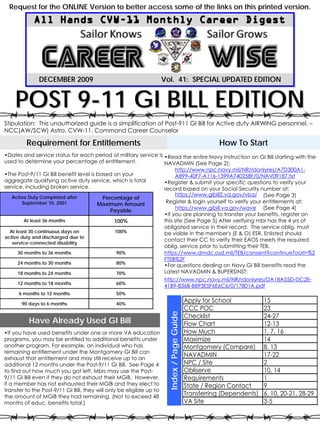 Request for the ONLINE Version to better access some of the links on this printed version.




              DECEMBER 2009                                           Vol. 41: SPECIAL UPDATED EDITION
                                                                               SPECIAL


    POST 9-11 GI BILL EDITION
Stipulation: This unauthorized guide is a simplification of Post-911 GI Bill for Active duty AIRWING personnel. –
NCC(AW/SCW) Astro, CVW-11, Command Career Counselor

         Requirement for Entitlements                                                                   How To Start
•Dates and service status for each period of military service is •Read the entire Navy Instruction on GI Bill starting with the
used to determine your percentage of entitlement.                NAVADMIN (See Page 2):
                                                                           http://www.npc.navy.mil/NR/rdonlyres/A7D300A1-
•The Post-9/11 GI Bill benefit level is based on your                      A899-40F7-A116-1399A740258F/0/NAV09187.txt
aggregate qualifying active duty service, which is total              •Register & submit your specific questions to verify your
service, including broken service.                                    record based on your Social Security number at:
   Active Duty Completed after
                                                                           https://www.gibill2.va.gov/vba/ (See Page 3)
                                        Percentage of
       September 10, 2001              Maximum Amount                  Register & login yourself to verify your entitlements at:
                                           Payable                         https://www.gibill.va.gov/wave (See Page 4)
                                                                      •If you are planning to transfer your benefits, register on
        At least 36 months                     100%                   this site (See Page 5) After verifying mbr has the 4 yrs of
                                                                      obligated service in their record. The service oblig. must
  At least 30 continuous days on               100%                   be visible in the member's (E & O) ESR. Enlisted should
active duty and discharged due to
                                                                      contact their CC to verify their EAOS meets the required
   service-connected disability
                                                                      oblig. service prior to submitting their TEB.
     30 months to 36 months                     90%                   https://www.dmdc.osd.mil/TEB/consent?continueToUrl=%2
                                                                      FTEB%2F
     24 months to 30 months                     80%
                                                                      •For questions dealing on Navy GI Bill benefits read the
     18 months to 24 months                     70%                   Latest NAVADMIN & BUPERSINST:
                                                                      http://www.npc.navy.mil/NR/rdonlyres/DA18A55D-DC2E-
     12 months to 18 months                     60%
                                                                      41B9-836B-B893E5F6E6C6/0/17801A.pdf
      6 months to 12 months                     50%

       90 days to 6 months                      40%
                                                                                             Apply for School            15
                                                                                             CCC POC                     23
                                                                        Index / Page Guide




                                                                                             Checklist                   24-27
          Have Already Used GI Bill                                                          Flow Chart                  12-13
•If you have used benefits under one or more VA education                                    How Much                    1, 7, 16
programs, you may be entitled to additional benefits under                                   Maximize                    14
another program. For example, an individual who has                                          Montgomery (Compare)        8, 13
remaining entitlement under the Montgomery GI Bill can
exhaust that entitlement and may still receive up to an
                                                                                             NAVADMIN                    17-22
additional 12 months under the Post-9/11 GI Bill. See Page 4                                 NPC / Site                  2
to find out how much you got left. Mbrs may use the Post-                                    Obliserve                   10, 14
9/11 GI Bill even if they do not exhaust their MGIB. However,                                Requirements                1
if a member has not exhausted their MGIB and they elect to                                   State / Region Contact      9
transfer to the Post-9/11 GI Bill, they will only be eligible up to
the amount of MGIB they had remaining. (Not to exceed 48                                     Transferring (Dependents)   6, 10, 20-21, 28-29
months of educ. benefits total.)                                                             VA Site                     3-5
 