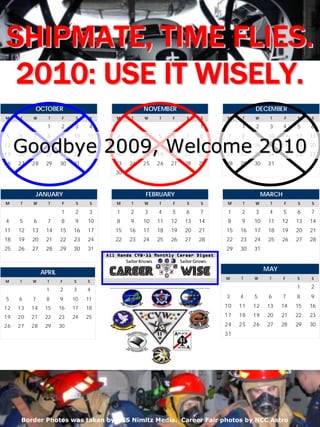 SHIPMATE, TIME FLIES.
 2010: USE IT WISELY.
           OCTOBER                               NOVEMBER                           DECEMBER
M    T    W      T      F    S    S   M     T    W    T    F    S    S    M     T   W      T     F    S    S

                 1     2     3    4                                  1         1    2      3     4    5    6
5    6    7      8     9    10   11   2     3    4    5    6    7    8     7   8    9     10   11     12   13
12
19
     Goodbye 2009, Welcome 2010
     13
     20
          14
          21
                15
                22
                       16
                       23
                            17
                            24
                                 18
                                 25
                                      9
                                      16
                                            10
                                            17
                                                 11
                                                 18
                                                      12
                                                      19
                                                           13
                                                           20
                                                                14
                                                                21
                                                                     15
                                                                     22
                                                                          14
                                                                          21
                                                                               15
                                                                               22
                                                                                    16
                                                                                    23
                                                                                          17
                                                                                          24
                                                                                               18
                                                                                               25
                                                                                                      19
                                                                                                      26
                                                                                                           20
                                                                                                           27
26   27   28    29     30   31        23    24   25   26   27   28   29   28   29   30    31
                                      30



           JANUARY                               FEBRUARY                                MARCH
M    T    W      T      F    S    S   M     T    W    T    F    S    S    M     T   W      T     F    S    S

                       1     2    3   1     2    3    4    5    6    7     1   2    3      4     5    6    7
4    5    6      7     8     9   10   8     9    10   11   12   13   14    8   9    10    11   12     13   14
11   12   13    14     15   16   17   15    16   17   18   19   20   21   15   16   17    18   19     20   21
18   19   20    21     22   23   24   22    23   24   25   26   27   28   22   23   24    25   26     27   28
25   26   27    28     29   30   31                                       29   30   31


                                                                                         MAY
               APRIL
                                                                          M    T    W      T     F    S    S
M    T    W      T     F    S    S
                                                                                                      1    2
                1      2    3    4
5    6    7     8      9    10   11                                       3    4    5     6      7    8    9

12   13   14    15     16   17   18                                       10   11   12    13   14     15   16

19   20   21    22     23   24   25                                       17   18   19    20   21     22   23
26   27   28    29     30                                                 24   25   26    27   28     29   30
                                                                          31




     2010 January                         CVW-11 Career Wise                                         15

      Border Photos was taken by USS Nimitz Media. Career Fair photos by NCC Astro
 