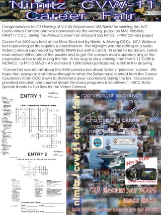 Congratulations to IC3 Fleming of V-2 Air Department USS Nimitz for winning the JVC
Everio Video Camera and was counseled via the winning puzzle by MA1 Robbins,
VAW117 CCC, during the Annual Career Fair onboard USS Nimitz. (PHOTOS next page)
Career Fair 2009 was held at the Mess Deck led by Nimitz & Airwing CCCs. NC1 Wallace
led in providing all the logistics & coordination. The highlight was the raffling of a $400+
Video Camera (sponsored by Nimitz MWR) but with a catch. In order to be drawn, Sailors
must answer either one of the puzzles and to get the answers must approach any of the
counselors at the table during the fair. A fun way to do a training from Post 9-11 GI Bill &
NCPACE to PTS to STA-21. An estimated 1,000 Sailors participated & 500 in the drawing.
“Career Fair was not all about the $400 camera but about Sailor’s “priceless” career. We
hope that everyone shall follow-through in what the Sailors have learned from the Career
Counselors (from CCC down to divisional career counselors) during the fair. Counselors
provided direction and counsel about the many programs & incentives.” – NCC Astro.
Special thanks to Fun Boss for the Video Camera.




    2010 January                  CVW-11 Career Wise                                  3
 