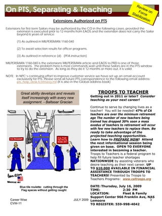 Re
On PTS, Separating & Teaching
                                                                                              Rev
                                                                                                     viiew
                                                                                                        e
                                                                                               For w on
                                                                                               Forc on
                                                                                         Stta
                                                                                         S ab ce
                                                                                              biilliiz e
                                                                                                     zattio
                                                                                                        a ion
                                 Extensions Authorized on PTS                                               n

Extensions for first-term Sailors may be authorized by the CO in the following cases, provided the
        extension is executed prior to 12 months from EAOS and the extension does not carry the Sailor
        beyond 6 years of service:

       (1) As outlined in MILPERSMAN 1160-040

       (2) To await selection results for officer programs.

       (3) As outlined in reference (d). (PFA instruction)

MILPERSMAN 1160-040 is the extensions MILPERSMAN article and EAOS to PRD is one of those
       extensions. The problem here is most commands wait until these Sailors are in the PTS window
       to try to do the extension. As long as they do it 12 months or more out, it is valid.

NOTE: In NPC’s continuing effort to improve customer service we have set up an email account
       exclusively for PTS. Please send all future PTS correspondence to the following email address:
       pts_help_desk.fct@navy.mil (It is also in the Global address book)


          Great ability develops and reveals                       TROOPS TO TEACHER
                                                              Getting out in 2011 or later? Consider
          itself increasingly with every new
                                                              teaching as your next career!
            assignment. - Baltasar Gracian
                                                              Continue to serve by changing lives as a
                                                              teacher! You will be needed! 47% of CA
                                                              teachers are over the minimum retirement
                                                              age The number of new teachers being
                                                              trained has dropped 30% soon a mass
                                                              exodus of teachers to retirement will occur
                                                              with few new teachers to replace them. Be
                                                              ready to take advantage of the
                                                              projected teaching opportunities.
                                                              Learn how to PREPARE NOW! Attend
                                                              the next informational session being
                                                              given on base. OPEN TO EVERYONE
                                                              interested in becoming a teacher.
                                                              Troops to Teachers is a federal program to
                                                              help fill future teacher shortages
                                                              NATIONWIDE by assisting veterans who
                                                              desire teaching as their next career. UP
                                                              TO $10,000 AVAILABLE IN FINANCIAL
                                                              ASSISTANCE THROUGH TROOPS TO
                                                              TEACHERS! Presented by Troops to
                                                              Teachers Programs: www.caltroops.org

                                                          DATE: Thursday, July 16, 2009
                                                          TIME:             2:30 PM
                                                          LOCATION:         Fleet & Family
                                                          Support Center 966 Franklin Ave, NAS
   Career Wise                                  JULY 2009 Lemoore                           3
   CVW-11                                                 TO REGISTER: 559-998-4042
 