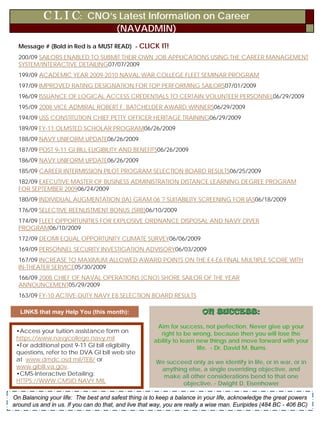 C L I C: CNO’s Latest Information on Career
                                        (NAVADMIN)
  Message # (Bold in Red is a MUST READ) - CLICK IT!
  200/09 SAILORS ENABLED TO SUBMIT THEIR OWN JOB APPLICATIONS USING THE CAREER MANAGEMENT
  SYSTEM/INTERACTIVE DETAILING07/07/2009
  199/09 ACADEMIC YEAR 2009-2010 NAVAL WAR COLLEGE FLEET SEMINAR PROGRAM
  197/09 IMPROVED RATING DESIGNATION FOR TOP PERFORMING SAILORS07/01/2009
  196/09 ISSUANCE OF LOGICAL ACCESS CREDENTIALS TO CERTAIN VOLUNTEER PERSONNEL06/29/2009
  195/09 2008 VICE ADMIRAL ROBERT F. BATCHELDER AWARD WINNERS06/29/2009
  194/09 USS CONSTITUTION CHIEF PETTY OFFICER HERITAGE TRAINING06/29/2009
  189/09 FY-11 OLMSTED SCHOLAR PROGRAM06/26/2009
  188/09 NAVY UNIFORM UPDATE06/26/2009
  187/09 POST 9-11 GI BILL ELIGIBILITY AND BENEFITS06/26/2009
  186/09 NAVY UNIFORM UPDATE06/26/2009
  185/09 CAREER INTERMISSION PILOT PROGRAM SELECTION BOARD RESULTS06/25/2009
  182/09 EXECUTIVE MASTER OF BUSINESS ADMINISTRATION DISTANCE LEARNING DEGREE PROGRAM
  FOR SEPTEMBER 200906/24/2009
  180/09 INDIVIDUAL AUGMENTATION (IA) GRAM 06 ? SUITABILITY SCREENING FOR IAS06/18/2009
  176/09 SELECTIVE REENLISTMENT BONUS (SRB)06/10/2009
  174/09 FLEET OPPORTUNITIES FOR EXPLOSIVE ORDNANCE DISPOSAL AND NAVY DIVER
  PROGRAM06/10/2009
  172/09 DEOMI EQUAL OPPORTUNITY CLIMATE SURVEY06/06/2009
  169/09 PERSONNEL SECURITY INVESTIGATION ADVISORY06/03/2009
  167/09 INCREASE TO MAXIMUM ALLOWED AWARD POINTS ON THE E4-E6 FINAL MULTIPLE SCORE WITH
  IN-THEATER SERVICE05/30/2009
  166/09 2008 CHIEF OF NAVAL OPERATIONS (CNO) SHORE SAILOR OF THE YEAR
  ANNOUNCEMENT05/29/2009
  163/09 FY-10 ACTIVE-DUTY NAVY E8 SELECTION BOARD RESULTS

   LINKS that may Help You (this month):                                 ON SUCCESS:

                                                       Aim for success, not perfection. Never give up your
 •Access your tuition assistance form on                right to be wrong, because then you will lose the
 https://www.navycollege.navy.mil                     ability to learn new things and move forward with your
 •For additional post 9-11 GI bill eligibility                         life. - Dr. David M. Burns
 questions, refer to the DVA GI bill web site
 at www.dmdc.osd.mil/TEB/ or                           We succeed only as we identify in life, or in war, or in
 www.gibill.va.gov.                                     anything else, a single overriding objective, and
 •CMS-Interactive Detailing:                             make all other considerations bend to that one
 HTTPS://WWW.CMSID.NAVY.MIL                                    objective. - Dwight D. Eisenhower

OnCareer Wise                                        JULY 2009                                                5
   Balancing your life: The best and safest thing is to keep a balance in your life, acknowledge the great powers
   CVW-11
around us and in us. If you can do that, and live that way, you are really a wise man. Euripides (484 BC - 406 BC)
 