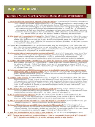 INQUIRY & ADVICE

Questions / Answers Regarding Permanent Change of Station (PCS) Restoral


  Q: I hear that PCS funds were restored...when will I get my PCS orders? • Approximately 9,200 enlisted Sailors who had
            their FY09 Projected Rotation Dates deferred to FY10 can begin their negotiations for follow-on orders. • Will
               release orders according to NPC's existing prioritization strategy; GSA rotations, career milestone billets,
           critical readiness fills, minimizing gaps at sea for deployed units and those working up to deploy. • Those with
               the nearest rotation date and overseas orders should expect to see PCS orders first. • To the maximum
              extent possible, NPC will honor those Sailors' originally agreed-upon assignments and will work with each
             individual to minimize disruption to them and their families. • NPC will continue our close coordination with
                       USFF and the Fleet N1s to ensure NPC focus our resources where they are needed most.
  Q: What should I do if I am waiting for PCS orders? For Enlisted Sailors: • If your PRD was moved to November, you are
          in your negotiating window. • If your PRD was moved, your detailer recorded what you previously asked for
          and will make every effort to keep you on track. • The current requisition, which was a full Fleet release,
          closes at 0500 CST on 24 June. • While the July requisition has not been developed yet, NPC have no reason
          to believe that it will be constrained.
  For Officers: • You should know if your PCS orders are being held while NPC waited for PCS funds. Most orders that
            were in the holding pattern should be out in a few weeks at the latest .• Those that have not yet negotiated
            PCS orders should begin the negotiation process. Most Sailors have been in contact with their Detailers, but
            those with specific issues should call or write to their detailer.
  Q: Is there going to be an impact on moving my house hold goods? • Summer PCS season is the busiest time of year
            for families to move, so you should expect some delay as moves ramp up. Recommend contacting your
            local personal property office after receiving PCS orders for a more realistic planning timeline. • NPC
            anticipate that many families will now be able to set up HHG moves and rotate between school years.
  Q: My PRD is in December which is 6 months away, can I get my PCS orders now to move my family over the summer?
          • The new DoD mandated PCS Obligation Policy Change (POPC) directs that PCS orders are costed when
          the orders are released. • While NPC will do our best to get PCS orders as soon as possible, NPC will be
          working on those with the closest PRDs. • Some Sailors expecting to PCS in the Nov to Dec 09 timeframe may
          not see orders until 1Oct09.
  Q: I'm transferring from/to an OCONUS location and it takes 60 days for HHGs to ship. Will I get my orders in hand in
            time to ship my HHGs 60 days prior to PRD? Maybe. Detailers will work very hard to identify those personnel
            in need of orders for special circumstances. However, the fiscal realities may prevent early receipt of orders.
            Personnel should have backup plans in place.
  Q: Can I get a letter of intent? No. Letters of intent cause us to obligate PCS funds immediately, which is the same
           impact as writing PCS orders. A letter of intent without accounting data will not be accepted for scheduling
           HHG appointments since HHG scheduling obligates funds. Additionally, if you are concerned about status
           on a housing priority list, priority is established when you detach from your command, not when you receive
           orders, so any paperwork (PCS orders or letter of intent) received before you detach will not affect your
           priority status on a housing wait list.
  Q: Will a delay in PCS orders affect my status on the housing priority list? Housing priority is established when you
            detach from your command, not when you receive orders, so any paperwork (PCS orders or letter of intent)
            received before you detach will not affect your priority status on a housing wait list.
  Q: Are no-cost moves going to happen? Maybe. No-cost PCS orders are able to be released however, the
          member's relief must be able to report prior to releasing orders for the member to detach. If your relief's
          orders can not be released due to cost, you may not be able to execute a no-cost move.
  Q: What if I already have orders in hand? Can I expect that they will be cancelled? If you have orders in hand, you
          can execute as planned. There are no plans to cancel any released orders.
  Q: How are PRD extensions and geostability moves impacted by PCS reductions? Part of Navy's approach to
          mitigating PCS funding shortfalls is to PCS personnel to assignments within the same geographic area to
          continue to support Fleet Readiness. Detailers are attempting to maximize PRD extensions, and geo stability
          moves where possible and practical to support the needs of the Sailor and the Fleet.
  Q: If I’m in my detailing window should I apply for a job in CMS/ID? Yes. You should still apply for jobs in CMS/ID
  NOTE: General questions should be directed to your chain of command or 1-866-U ASK NPC (1-866-827-
         5672). Detailers are standing by to answer questions specific to your situation.
Career Wise CVW-11                             JULY 2009                                                                      6
 