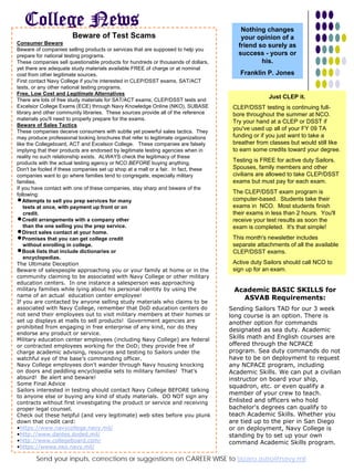 College News                                                                          Nothing changes
                       Beware of Test Scams                                              your opinion of a
Consumer Beware                                                                         friend so surely as
Beware of companies selling products or services that are supposed to help you
prepare for national testing programs.                                                  success - yours or
These companies sell questionable products for hundreds or thousands of dollars,                his.
yet there are adequate study materials available FREE of charge or at nominal
cost from other legitimate sources.                                                     Franklin P. Jones
First contact Navy College if you're interested in CLEP/DSST exams, SAT/ACT
tests, or any other national testing programs.
Free, Low Cost and Legitimate Alternatives
                                                                                                    Just CLEP it.
There are lots of free study materials for SAT/ACT exams, CLEP/DSST tests and
Excelsior College Exams (ECE) through Navy Knowledge Online (NKO), SUBASE             CLEP/DSST testing is continuing full-
library and other community libraries. These sources provide all of the reference     bore throughout the summer at NCO.
materials you'll need to properly prepare for the exams.
                                                                                      Try your hand at a CLEP or DSST if
Beware of Sales Tactics
These companies deceive consumers with subtle yet powerful sales tactics. They
                                                                                      you've used up all of your FY 09 TA
may produce professional looking brochures that refer to legitimate organizations     funding or if you just want to take a
like the Collegeboard, ACT and Excelsior College. These companies are falsely         breather from classes but would still like
implying that their products are endorsed by legitimate testing agencies when in      to earn some credits toward your degree.
reality no such relationship exists. ALWAYS check the legitimacy of these
products with the actual testing agency or NCO BEFORE buying anything.
                                                                                      Testing is FREE for active duty Sailors.
Don't be fooled if these companies set up shop at a mall or a fair. In fact, these    Spouses, family members and other
companies want to go where families tend to congregate, especially military           civilians are allowed to take CLEP/DSST
families.                                                                             exams but must pay for each exam.
If you have contact with one of these companies, stay sharp and beware of the
following:                                                                            The CLEP/DSST exam program is
nAttempts to sell you prep services for many                                          computer-based. Students take their
    tests at once, with payment up front or on                                        exams in NCO. Most students finish
    credit.                                                                           their exams in less than 2 hours. You'll
nCredit arrangements with a company other                                             receive your test results as soon the
    than the one selling you the prep service.                                        exam is completed. It's that simple!
nDirect sales contact at your home.
nPromises that you can get college credit                                             This month's newsletter includes
    without enrolling in college.                                                     separate attachments of all the available
nBook lists that include dictionaries or                                              CLEP/DSST exams.
    encyclopedias.
The Ultimate Deception                                                                Active duty Sailors should call NCO to
Beware of salespeople approaching you or your family at home or in the                sign up for an exam.
community claiming to be associated with Navy College or other military
education centers. In one instance a salesperson was approaching
military families while lying about his personal identity by using the                Academic BASIC SKILLS for
name of an actual education center employee!
                                                                                        ASVAB Requirements:
If you are contacted by anyone selling study materials who claims to be
associated with Navy College, remember that DoD education centers do                 Sending Sailors TAD for our 3 week
not send their employees out to visit military members at their homes or             long course is an option. There is
set up displays at malls to sell products! Government agencies are                   another option for commands
prohibited from engaging in free enterprise of any kind, nor do they
                                                                                     designated as sea duty. Academic
endorse any product or service.
Military education center employees (including Navy College) are federal             Skills math and English courses are
or contracted employees working for the DoD; they provide free of                    offered through the NCPACE
charge academic advising, resources and testing to Sailors under the                 program. Sea duty commands do not
watchful eye of the base's commanding officer.                                       have to be on deployment to request
Navy College employees don't wander through Navy housing knocking                    any NCPACE program, including
on doors and peddling encyclopedia sets to military families! That's                 Academic Skills. We can put a civilian
absurd! Be alert and beware!                                                         instructor on board your ship,
Some Final Advice                                                                    squadron, etc. or even qualify a
Sailors interested in testing should contact Navy College BEFORE talking
                                                                                     member of your crew to teach.
to anyone else or buying any kind of study materials. DO NOT sign any
contracts without first investigating the product or service and receiving           Enlisted and officers who hold
proper legal counsel.                                                                bachelor's degrees can qualify to
Check out these helpful (and very legitimate) web sites before you plunk             teach Academic Skills. Whether you
down that credit card:                                                               are tied up to the pier in San Diego
•https://www.navycollege.navy.mil/                                                   or on deployment, Navy College is
•http://www.dantes.doded.mil/                                                        standing by to set up yourTIMES 7
                                                                                             Courtesy of NAVY own
   Career Wise CVW-11                                          JULY 2009
•http://www.collegeboard.com/                                                        command Academic Skills program.
•https://wwwa.nko.navy.mil/

        Send your inputs, corrections or suggestions on CAREER WISE to lazaro.astro@navy.mil
 