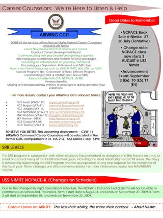 Career Counselors: We’re Here to Listen & Help

                                                                             Good Dates to Remember


                                                                                    •NCPACE Book
                           AIRWING CCC                                                •NCPACE Book
                                                                                   Sale @ Nimitz: 27-
                                                                                    Sale @ Nimitz: 27-
                                                                                   30 July (Tentative)
    SOME of the services offered by our Highly Trained Career Counselors            30 July (Tentative)
                              onboard USS Nimitz:
                                                                                    • Change note:
               Latest Navy Instructions that affects your Career.                    • Change note:
                    Conduct Career Development Board.                                NCPACE class
          Communicating with your Detailer and getting a sponsor.
                                                                                       NCPACE class
                                                                                       now starts 3
        Processing your reenlistment and Perform To Serve packages.                     now starts 3
                                                                                     AUGUST @ USS
             Receiving an Indoctrination on your new command.                          AUGUST @ USS
            Processing your Separation, Retirement and TAP class.                        Nimitz
    How to Use Online Resources such as JOIN, FLTMPS, BOL, ESR, or NSIPS.
                                                                                           Nimitz
         Special Programs like: Conversion of Rate, Officers Program,               •Advancement
               credentialing (COOL & USMAP) and Bonus (SRB)                          •Advancement
                                                                                   Exam: September
                  Educational Benefits (TA, NCPACE, GI Bill).                       Exam: September
                                                                                    3 (E6), 10 (E5),17
                               Veteran Benefits.                                     3 (E6), 10 (E5),17
   Making any decision on how to have a great career during and after your                 (E4)
                                  enlistment.                                               (E4)

        For more details contact your AIRWING CCC onboard Nimitz:

  •        NC1 Lewis (VAQ-135)    bryan.j.lewis@navy.mill
  •        NC1 Buquo (VFA-41)     raymond.buquo@navy.mil
  •        NC1 Jordan (VFA-14)    joshua.g.jordan@navy.mil
  •        NC1 Nicholson (VFA-97) ivoe.w.nicholson@navy.mil
  •        MA1 Robbins (VAW-117) douglas.robbins@navy.mil
  •        SK1 Harrison (HS-6)    kirby.harrison@navy.mil
  •        NC1 Craig (VFA-86)     michele.craig@navy.mil
  •        NCC Astro (CVW-11)     lazaro.astro@navy.mil

  TO SERVE YOU BETTER, This upcoming deployment - CVW-11
  AIRWING Command Career Counselors will be relocated at the
  former CMC compartment # 01-165-2 Q. USS Nimitz J-Dial 5498
                                                                             Courtesy of Navy Times
SRB LEVELS
The SRB program in conjunction with other initiatives, has performed as designed and the Navy is on track to
meet or exceed many of the FY-09 retention goals, including the most historically hard to fill areas. The Navy
is temporarily suspending the SRB Program and the acceptance of any new requests for the remainder of
this fiscal year. These changes are effective immediately. For more information please see NAVADMIN
176/09.


USS NIMITZ NCPACE-IL (Changes on Schedule)
Due to the changed in ship's operational schedule, the NCPACE Instructor Led (IL)terms will not be able to
commence as scheduled. The new IL Term 1 start date is August 3, and ends on September 27, 2009. IL Term
2 will start on September 28, and ends on November 22, 2009.


      Career Quote on ABILITY: The less their ability, the more their conceit. - Ahad HaAm
 
