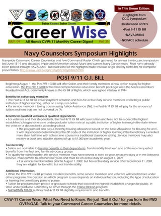 In This Brown Edition:

                                                                                                •Highlights from
                                                                                                CCC Symposium
                                                                                               •Restoration of PCS
                                                                                                 •Post 9-11 GI Bill
                                                                                                  •NAVADMINS

    JULY 09                                                                  Vol. 35
                                                                                  35           •NCPACE schedule



                Navy Counselors Symposium Highlights
Navywide Command Career Counselors and few Command Master Chiefs gathered for annual training and symposium
last June 15-19 and discussed important information about future and current Navy Career Issues. Most have already
been posted through NAVADMIN. But read some of the highlights inside this issue or go directly to this link for complete
presentation: http://www.usnca.org/21stsym/21stsymbriefs.htm


                                           POST 9/11 G.I. BILL
  Beginning August 1, the Post-9/11 GI Bill will offer Sailors and their family members a new option to pay for higher
  education. The Post-9/11 GI Bill is the most comprehensive education benefit package since the Service members'
  Readjustment Act, commonly known as the GI Bill of Rights, which was signed into law in 1944.

  Benefits for active duty members
  • The Post-9/11 GI Bill will cover payment of tuition and fees for active duty service members attending a public
  institution of higher learning, either on campus or online.
  • If a service member is taking courses using Tuition Assistance (TA), the Post-9/11 GI Bill will pay for the amount of
  tuition and fees that are not covered by TA.

  Benefits for qualified veterans or qualified dependents
  • For veterans and their dependents, the Post-9/11 GI Bill will cover tuition and fees, not to exceed the highest
  established charges for in-state undergraduate tuition rate at a public institution of higher learning in the state where
  the veteran or dependent is attending school.
           • The program will also pay a monthly housing allowance based on the Basic Allowance for Housing for an E-
           5 with dependents determined by the ZIP code of the institution of higher learning if the beneficiary is enrolled
           more than half time with at least one course in a traditional classroom setting. Service members may also
           receive a book and supplies stipend of up to $1,000 per academic year.

  Transferability
  • Sailors are now able to transfer benefits to their dependents. Transferability has been one of the most requested
  benefits from the fleet and family advocacy groups.
  • To qualify for transferability, the service member must have served at least six years on active duty or in the Selected
  Reserve, must commit to another four years and must be on active duty on August 1, 2009.
            • If a service member retires prior to August 1, 2009, but has active duty service after September 11, 2001,
            they are eligible for benefits, but not transferability.

  Additional information
  • While the Post-9/11 GI Bill provides excellent benefits, some service members and veterans will benefit more under
  other programs. The decision on which program to use depends on individual factors, including the type of education
  or training the beneficiary plans to pursue.
  • Tuition for programs from private or graduate schools that exceed the highest established charges for public, in-
  state undergraduate tuition may be offset through the Yellow Ribbon program.
  • NAVADMIN 187/09 outlines Post-9/11 GI Bill eligibility requirements and benefits.


 CVW-11 Career Wise: What You Need to Know. We just “Sort it Out” for you from the FWD
        OVERLOAD. Talk to your Command Career Counselors for more details.
 