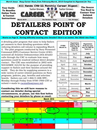 March Issue: Navy Career News from February-March, 2010 Compiled & Digested for You
                                       February-


Your Guide                                                                                                                 The Source
 To Benefits                                                                                                              You Need to
Online Tools                                                                                                              Contact Your
  & Current                                                                                                                 Enlisted
Instructions                                                                                                                Detailers
                      March 2010                                 The Barbwire Team                    Vol. 44-Aqua



              DETAILERS POINT OF
               CONTACT EDITION
 Starts on Page 8. Having difficulty locating your Detailer? Here’s an answer. But READ this First:
                                                             Here

A detailing pilot program that aims to help Sailors                                                     Negotiation
get answers to their detailing questions while                                                          Begins With
                                                                                                                                 Negotiation
                                                                                       If PRD                                   Ends On Last
reducing detailers call volume is expanding March                                     Month Is:
                                                                                                        First Day Of
                                                                                                          CMS/ID
                                                                                                                               Day Of CMS/ID
5. The pilot program conducted by Navy Personnel                                                         Cycle In:
                                                                                                                                  Cycle In

Command (NPC) Customer Service Center (CSC)
                                                                                      January              April                   July
screened all Aviation Ordnanceman (AO) detailer
calls through the CSC to evaluate how many                                            February                 May               August
questions could be resolved without direct detailer                                    March               June                September
contact. The CSC was established in 2002 with
NAVADMIN 163/02 for the purpose of providing                                            April                  July              October
support to Sailors and their families around the                                        May               August                November
world. They do this by supplying answers to a
                                                                                        June           September                December
wide variety of career-related questions on Navy
programs, policies, pay, benefits and selection                                         July             October                 January
boards. Sailors can call 1-866-U-ASK-NPC,                                              August           November                February
Monday through Friday from 0700-1900 CST or
submit e-mails to cscmailbox@navy.mil.                                                Septembe
                                                                                                        December                  March
                                                                                          r

Considering this we still have reasons to                                             October            January                  April
contact our detailer during special                                                   November          February                   May
circumstances, so please, use this first before
contacting your detailers by phone or email.                                          December            March                   June
                                                                  March 2010
    SUNDAY                 MONDAY                TUESDAY            WEDNESDAY         THURSDAY                 FRIDAY               SATURDAY
                                                                                                        1530       1630
                                    1                       2                    3                4                       5                    6
                                                                                                       (CST)      (CST)

       0000         0000                                          1700    1800
              7                     8                       9                    10              11                       12                   13
      (CST)        (CST)                                         (CST)   (CST)


              14                    15                      16                   17              18                       19                   20

                                          0500       0500
              21                    22                      23                   24              25                       26                   27
                                         (CST)      (CST)


              28                    29                      30                   31
 