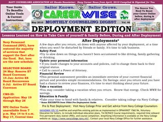 DEPLOYMENT EDITIONDEPLOYMENT EDITION
Your Guide
To Benefits
Online Tools
& Current
Instructions
The Source You
Need To Boost
your Career Online
before, during &
after deployment
NAVY COUNSELORS ASSOCIATION All Hands Newsletter: Navy Career News from April, 2010 Compiled & Digested for You
Lessons Learned on How to Take Care of yourself & family Before, During and After Deployment
May 2010 Vol. 46
After Deployments*
A few days after you return, sit down with anyone affected by your deployment, at a time
when you won’t be disturbed by friends or family. It’s time to talk business.
Safety First
•Try to slow down on things you haven’t been accustomed to like driving, family gathering
or drinking.
Update your personal information
• If you made changes to your accounts and policies, call to change them back to their
original status.
• Call to cancel a Power of Attorney.
Financial Review
•This personal assessment provides an immediate overview of your current financial
picture and provides simple recommendations. On Savings: once you return and you have
had a chance to review your finances, it’s time to start thinking about your future.
Take a vacation
•You may consider taking a vacation when you return. Renew that energy. Check MWR for
savings.
Education & Family
•Take your time to bond with family & relatives. Consider taking college via Navy College.
* Some EXCERPTS from USAA Pre-Deployment Guide
Pre & Post Deployment: Visit Navy College Prior and Get advice from Navy College Counselors
NAVADMIN 105/10 modifies and amplifies existing policies as implemented in OPNAVINST 1560.9A, Voluntary
Education for Sailors, to include Individual education plans, TA/NCPACE Course requirements, required time onboard
first permanent duty station (PDS), and course completion. Amplifying information is available on the Navy College
website at: https://www.navycollege.navy.mil/. Contact your local Navy College Office for further assistance.
Navy Personnel
Command (NPC), have
restored the majority
of services that
support the fleet after
the flood. But, here
are the new schedule:
SELECTION BOARD:
24 May: Reserve E7
Board Convenes
14 Jun: Active E8
Board Reconvenes
6 Jul: Active E7 Board
Convenes
CMS-ID:
Application: May 19
through May 28
NPC Online Tools:
unavailable from 7
p.m. May 14 to 6 a.m.
May 17, Central time
 
