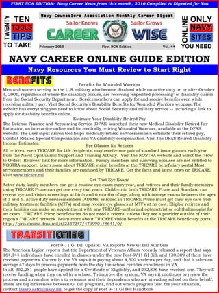 FIRST NCA EDITION: Navy Career News from this month, 2010 Compiled & Digested for You
                                                             Compiled




                  February 2010                    First NCA Edition               Vol. 44



   NAVY CAREER ONLINE GUIDE EDITION
             Navy Resources You Must Review to Start Right

                                        Benefits for Wounded Warriors
Men and women serving in the U.S. military who become disabled while on active duty on or after October
1, 2001, regardless of where the disability occurs, are receiving "expedited processing" of disability claims
from the Social Security Department. Servicemembers can apply for and receive benefits even while
receiving military pay. Visit Social Security's Disability Benefits for Wounded Warriors webpage.The
website has everything you need to know about Social Security and military service -- including a link to
apply for disability benefits online.
                                      Estimate Your Disability-Retired Pay
The Defense Finance and Accounting Service (DFAS) launched their new Medical Disability Retired Pay
Estimator, an interactive online tool for medically retiring Wounded Warriors, available at the DFAS
website. The user input driven tool helps medically retired servicemembers estimate their retired pay,
Combat Related Special Compensation and VA disability compensation. Visit the DFAS Retired Disability
Income Estimator.
                                            Eye Glasses for Retirees
All retirees, even TRICARE for Life recipients, may receive one pair of standard issue glasses each year
from the Naval Ophthalmic Support and Training Activity. Visit the NOSTRA website and select the "How
to Order: Retirees" link for more information. Family members and surviving spouses are not entitled to
NOSTRA support. Learn more about TRICARE vision benefits at the TRICARE beneficiary portal.Most
servicemembers and their families are confused by TRICARE. Get the facts and latest news on TRICARE.
Visit www.tricare.mil
                                              Get That Eye Exam!
Active duty family members can get a routine eye exam every year, and retirees and their family members
using TRICARE Prime can get one every two years. Children in both TRICARE Prime and Standard can
receive eye and vision screenings at birth and 6 months of age, along with two eye exams between the ages
of 3 and 6. Active duty servicemembers (ADSMs) enrolled in TRICARE Prime must get their eye care from
military treatment facilities (MTFs) and may receive eye glasses at MTFs at no cost. Eligible retirees and
their families can make an appointment with any TRICARE-authorized optometrist or ophthalmologist for
an exam. TRICARE Prime beneficiaries do not need a referral unless they see a provider outside of their
region's TRICARE network. Learn more about TRICARE vision benefits at the TRICARE beneficiary portal.
http://lyris.dmasa.dma.mil/t/2337247/4799901/8641/0/




                        Post 9-11 GI Bill Update: VA Reports New GI Bill Numbers
The American Legion reports that the Department of Veterans Affairs recently released a report that says
164,144 individuals have enrolled in classes under the new Post-9/11 GI Bill, and 130,309 of them have
received payments. Currently, the VA says it is paying about 4,500 students per day, and that it takes on
average 47 days to process payments from the day the school certifies enrollment in VA.
In all, 352,281 people have applied for a Certificate of Eligibility, and 292,896 have received one. They will
receive funding when they enroll in a school. To improve the system, VA says it continues to review the
process and streamline letters to veterans and their dependents who are attending school on their behalf.
There are big differences between GI Bill programs, find out which program best fits your situation,
contact lazaro.astro@navy.mil to get the copy of Post 9-11 GI Bill Handbook
 