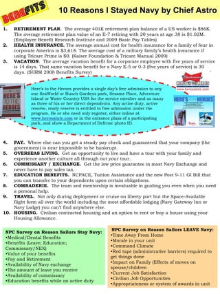 10 Reasons I Stayed Navy by Chief Astro

1.   RETIREMENT PLAN. The average 401K retirement plan balance of a US worker is $86K.
     The average retirement plan value of an E-7 retiring with 20 years at age 38 is $1.02M.
     (Employee Benefit Research Institute and 2009 Basic Pay Tables)
2.   HEALTH INSURANCE. The average annual cost for health insurance for a family of four in
     corporate America is $3,618. The average cost of a military family’s health insurance if
     using Tricare Prime is $0. (Kaiser Foundation & Tricare Manual 2009)
3.   VACATION. The average vacation benefit for a corporate employee with five years of service
     is 14 days. That same vacation benefit for a Navy E-5 or 0-3 (five years of service) is 30
     days. (SHRM 2008 Benefits Survey)


            Here’s to the Heroes provides a single day’s free admission to any
            one SeaWorld or Busch Gardens park, Sesame Place, Adventure
            Island or Water Country USA for the service member and as many
            as three of his or her direct dependents. Any active duty, active
            reserve, ready reserve is entitled to free admission under the
            program. He or she need only register, either online at
            www.herosalute.com or in the entrance plaza of a participating
            park, and show a Department of Defense photo ID.



4.  PAY. Where else can you get a steady pay check and guaranteed that your company (the
    government) is near impossible to be bankrupt.
5. OVERSEAS LIVING. Get an opportunity to live and have a tour with your family and
    experience another culture all through out your tour.
6. COMMISSARY / EXCHANGE. Get the low price guarantee in most Navy Exchange and
    never have to pay sales tax.
7. EDUCATION BENEFITS. NCPACE, Tuition Assistance and the new Post 9-11 GI Bill that
    you can transfer to your dependents upon certain obligations.
8. COMRADERIE. The team and mentorship is invaluable in guiding you even when you need
    a personal help.
9. TRAVEL. Not only during deployment or cruise on liberty port but the Space-Available
    flight form all over the world including the most affordable lodging (Navy Gateway Inn or
    Navy Lodge) you can’t find anywhere else.
10. HOUSING. Civilian contracted housing and an option to rent or buy a house using your
    Housing Allowance.

                                                   NPC Survey on Reason Sailors LEAVE Navy:
 NPC Survey on Reason Sailors Stay Navy:
                                                   •Time Away From Home
 •Medical/Dental Benefits
                                                   •Morale in your unit
 •Benefits (Leave; Education;
                                                   •Command Climate
 Commissary/NEX)
                                                   •Red tape (administrative barriers) required to
 •Value of your benefits
                                                   get things done
 •Pay and Retirement
                                                   •Impact on Family (Effects of moves on
 •Availability of Navy exchange
                                                   spouse/children
 •The amount of leave you receive
                                                   •Current Job Satisfaction
 •Availability of commissary
                                                   •Civilian Job Opportunities
 •Education benefits while on active duty
                                                   •Appropriateness or system of awards in unit
 
