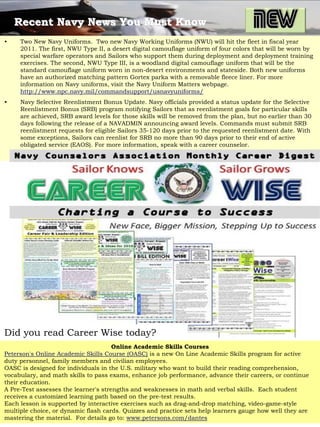 Recent Navy News You Must Know
•    Two New Navy Uniforms. Two new Navy Working Uniforms (NWU) will hit the fleet in fiscal year
     2011. The first, NWU Type II, a desert digital camouflage uniform of four colors that will be worn by
     special warfare operators and Sailors who support them during deployment and deployment training
     exercises. The second, NWU Type III, is a woodland digital camouflage uniform that will be the
     standard camouflage uniform worn in non-desert environments and stateside. Both new uniforms
     have an authorized matching pattern Gortex parka with a removable fleece liner. For more
     information on Navy uniforms, visit the Navy Uniform Matters webpage.
     http://www.npc.navy.mil/commandsupport/usnavyuniforms/
•    Navy Selective Reenlistment Bonus Update. Navy officials provided a status update for the Selective
     Reenlistment Bonus (SRB) program notifying Sailors that as reenlistment goals for particular skills
     are achieved, SRB award levels for those skills will be removed from the plan, but no earlier than 30
     days following the release of a NAVADMIN announcing award levels. Commands must submit SRB
     reenlistment requests for eligible Sailors 35-120 days prior to the requested reenlistment date. With
     some exceptions, Sailors can reenlist for SRB no more than 90 days prior to their end of active
     obligated service (EAOS). For more information, speak with a career counselor.




Did you read Career Wise today?
                                      Online Academic Skills Courses
Peterson's Online Academic Skills Course (OASC) is a new On Line Academic Skills program for active
duty personnel, family members and civilian employees.
OASC is designed for individuals in the U.S. military who want to build their reading comprehension,
vocabulary, and math skills to pass exams, enhance job performance, advance their careers, or continue
their education.
A Pre-Test assesses the learner's strengths and weaknesses in math and verbal skills. Each student
receives a customized learning path based on the pre-test results.
Each lesson is supported by interactive exercises such as drag-and-drop matching, video-game-style
multiple choice, or dynamic flash cards. Quizzes and practice sets help learners gauge how well they are
mastering the material. For details go to: www.petersons.com/dantes
 