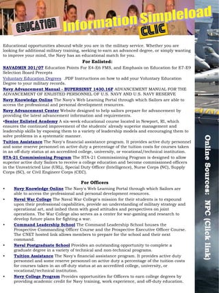 Educational opportunities abound while you are in the military service. Whether you are
looking for additional military training, seeking to earn an advanced degree, or simply wanting
to improve your mind, the Navy has an educational match for you.
                                        For Enlisted:
NAVADMIN 301/07 Education Points For E4-E6 FMS, and Emphasis on Education for E7-E9
Selection Board Precepts
Voluntary Education Degrees .PDF Instructions on how to add your Voluntary Education
Degree to your military records.
Navy Advancement Manual - BUPERSINST 1430.16F ADVANCEMENT MANUAL FOR THE
ADVANCEMENT OF ENLISTED PERSONNEL OF U.S. NAVY AND U.S. NAVY RESERVE
Navy Knowledge Online The Navy's Web Learning Portal through which Sailors are able to
access the professional and personal development resources.
Navy Advancement Center Website designed to help sailors prepare for advancement by
providing the latest advancement information and requirements.
•Senior Enlisted Academy A six-week educational course located in Newport, RI, which
ensures the continued improvement of the students' already superior management and
leadership skills by exposing them to a variety of leadership models and encouraging them to
solve problems in a systematic manner.




                                                                                                   Online Sources: NPC (Click link)
                                                                                                   Online Sources: NPC (Click link)
Tuition Assistance The Navy's financial assistance program. It provides active duty personnel
and some reserve personnel on active duty a percentage of the tuition costs for courses taken
in an off-duty status at an accredited college, university, or vocational/technical institution.
STA-21 Commissioning Program The STA-21 Commissioning Program is designed to allow
superior active duty Sailors to receive a college education and become commissioned officers
in the Unrestricted Line (URL), Special Duty Officer (Intelligence), Nurse Corps (NC), Supply
Corps (SC), or Civil Engineer Corps (CEC).

                                       For Officers
•    Navy Knowledge Online The Navy's Web Learning Portal through which Sailors are
     able to access the professional and personal development resources.
•    Naval War College The Naval War College's mission for their students is to expound
     upon their professional capabilities, provide an understanding of military strategy and
     operational art, and imbed them with good attitudes and perspectives on joint
     operations. The War College also serves as a center for war-gaming and research to
     develop future plans for fighting a war.
•    Command Leadership School The Command Leadership School houses the
     Prospective Commanding Officer Course and the Prospective Executive Officer Course.
     The CNET hosted link allows members to prepare for the school and their next
     command.
•    Naval Postgraduate School Provides an outstanding opportunity to complete a
     graduate degree in a variety of technical and non-technical programs.
•    Tuition Assistance The Navy's financial assistance program. It provides active duty
     personnel and some reserve personnel on active duty a percentage of the tuition costs
     for courses taken in an off-duty status at an accredited college, university, or
     vocational/technical institution.
•    Navy College Program Provides opportunities for Officers to earn college degrees by
     providing academic credit for Navy training, work experience, and off-duty education.
 