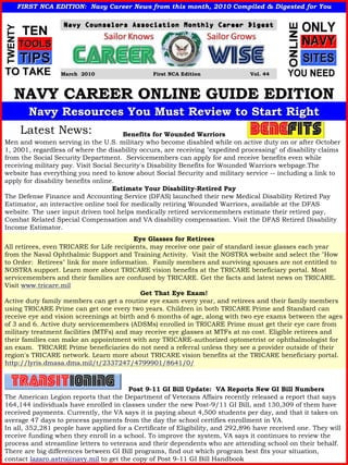 FIRST NCA EDITION: Navy Career News from this month, 2010 Compiled & Digested for You
                                                             Compiled




                  March 2010                    First NCA Edition               Vol. 44



   NAVY CAREER ONLINE GUIDE EDITION
       Navy Resources You Must Review to Start Right
     Latest News:                      Benefits for Wounded Warriors
Men and women serving in the U.S. military who become disabled while on active duty on or after October
1, 2001, regardless of where the disability occurs, are receiving "expedited processing" of disability claims
from the Social Security Department. Servicemembers can apply for and receive benefits even while
receiving military pay. Visit Social Security's Disability Benefits for Wounded Warriors webpage.The
website has everything you need to know about Social Security and military service -- including a link to
apply for disability benefits online.
                                    Estimate Your Disability-Retired Pay
The Defense Finance and Accounting Service (DFAS) launched their new Medical Disability Retired Pay
Estimator, an interactive online tool for medically retiring Wounded Warriors, available at the DFAS
website. The user input driven tool helps medically retired servicemembers estimate their retired pay,
Combat Related Special Compensation and VA disability compensation. Visit the DFAS Retired Disability
Income Estimator.
                                          Eye Glasses for Retirees
All retirees, even TRICARE for Life recipients, may receive one pair of standard issue glasses each year
from the Naval Ophthalmic Support and Training Activity. Visit the NOSTRA website and select the "How
to Order: Retirees" link for more information. Family members and surviving spouses are not entitled to
NOSTRA support. Learn more about TRICARE vision benefits at the TRICARE beneficiary portal. Most
servicemembers and their families are confused by TRICARE. Get the facts and latest news on TRICARE.
Visit www.tricare.mil
                                            Get That Eye Exam!
Active duty family members can get a routine eye exam every year, and retirees and their family members
using TRICARE Prime can get one every two years. Children in both TRICARE Prime and Standard can
receive eye and vision screenings at birth and 6 months of age, along with two eye exams between the ages
of 3 and 6. Active duty servicemembers (ADSMs) enrolled in TRICARE Prime must get their eye care from
military treatment facilities (MTFs) and may receive eye glasses at MTFs at no cost. Eligible retirees and
their families can make an appointment with any TRICARE-authorized optometrist or ophthalmologist for
an exam. TRICARE Prime beneficiaries do not need a referral unless they see a provider outside of their
region's TRICARE network. Learn more about TRICARE vision benefits at the TRICARE beneficiary portal.
http://lyris.dmasa.dma.mil/t/2337247/4799901/8641/0/



                                        Post 9-11 GI Bill Update: VA Reports New GI Bill Numbers
The American Legion reports that the Department of Veterans Affairs recently released a report that says
164,144 individuals have enrolled in classes under the new Post-9/11 GI Bill, and 130,309 of them have
received payments. Currently, the VA says it is paying about 4,500 students per day, and that it takes on
average 47 days to process payments from the day the school certifies enrollment in VA.
In all, 352,281 people have applied for a Certificate of Eligibility, and 292,896 have received one. They will
receive funding when they enroll in a school. To improve the system, VA says it continues to review the
process and streamline letters to veterans and their dependents who are attending school on their behalf.
There are big differences between GI Bill programs, find out which program best fits your situation,
contact lazaro.astro@navy.mil to get the copy of Post 9-11 GI Bill Handbook
 