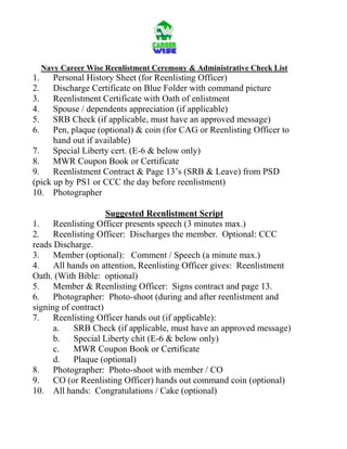 Navy Career Wise Reenlistment Ceremony & Administrative Check List<br />1.Personal History Sheet (for Reenlisting Officer)<br />2.Discharge Certificate on Blue Folder with command picture <br />3.Reenlistment Certificate with Oath of enlistment<br />4.Spouse / dependents appreciation (if applicable)<br />5.SRB Check (if applicable, must have an approved message)<br />6.Pen, plaque (optional) & coin (for CAG or Reenlisting Officer to hand out if available)<br />7.Special Liberty cert. (E-6 & below only)<br />8.MWR Coupon Book or Certificate<br />9.Reenlistment Contract & Page 13’s (SRB & Leave) from PSD (pick up by PS1 or CCC the day before reenlistment)<br />10.Photographer <br />Suggested Reenlistment Script<br />1.Reenlisting Officer presents speech (3 minutes max.)<br />2.Reenlisting Officer:  Discharges the member.  Optional: CCC reads Discharge.<br />3.Member (optional):   Comment / Speech (a minute max.)<br />4.All hands on attention, Reenlisting Officer gives:  Reenlistment Oath. (With Bible:  optional)<br />5.Member & Reenlisting Officer:  Signs contract and page 13. <br />6.Photographer:  Photo-shoot (during and after reenlistment and signing of contract)<br />7.Reenlisting Officer hands out (if applicable):  <br />a.SRB Check (if applicable, must have an approved message)<br />b.Special Liberty chit (E-6 & below only)<br />c.   MWR Coupon Book or Certificate<br />d.Plaque (optional)<br />8.Photographer:  Photo-shoot with member / CO<br />9.CO (or Reenlisting Officer) hands out command coin (optional)<br />10.All hands:  Congratulations / Cake (optional)<br />