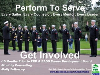 Perform To Serve
Every Sailor, Every Counselor, Every Mentor, Every Leader




              Get Involved
•15 Months Prior to PRD & EAOS Career Development Board
•Monthly Counseling
•Daily Follow up             Get daily feeds & useful information from
                                     www.facebook.com/CAREERWISE
 