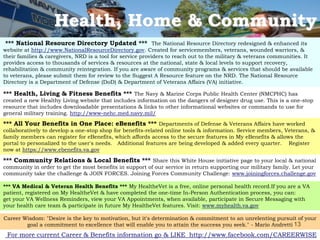 Health, Home & Community
*** National Resource Directory Updated *** The National Resource Directory redesigned & enhanced its
website at http://www.NationalResourceDirectory.gov. Created for servicemembers, veterans, wounded warriors, &
their families & caregivers, NRD is a tool for service providers to reach out to the military & veterans communities. It
provides access to thousands of services & resources at the national, state & local levels to support recovery,
rehabilitation & community reintegration. If you are aware of community programs & services that should be available
to veterans, please submit them for review to the Suggest A Resource feature on the NRD. The National Resource
Directory is a Department of Defense (DoD) & Department of Veterans Affairs (VA) initiative.

*** Health, Living & Fitness Benefits *** The Navy & Marine Corps Public Health Center (NMCPHC) has
created a new Healthy Living website that includes information on the dangers of designer drug use. This is a one-stop
resource that includes downloadable presentations & links to other informational websites or commands to use for
general military training. http://www-nehc.med.navy.mil/
*** All Your Benefits in One Place: eBenefits *** Departments of Defense & Veterans Affairs have worked
collaboratively to develop a one-stop shop for benefits-related online tools & information. Service members, Veterans, &
family members can register for eBenefits, which affords access to the secure features in My eBenefits & allows the
portal to personalized to the user's needs. Additional features are being developed & added every quarter. Register
now at https://www.ebenefits.va.gov

*** Community Relations & Local Benefits *** Share this White House initiative page to your local & national
community in order to get the most benefits in support of our service in return supporting our military family. Let your
community take the challenge & JOIN FORCES. Joining Forces Community Challenge: www.joiningforces.challenge.gov

*** VA Medical & Veteran Health Benefits *** My HealtheVet is a free, online personal health record.If you are a VA
patient, registered on My HealtheVet & have completed the one-time In-Person Authentication process, you can:
get your VA Wellness Reminders, view your VA Appointments, when available, participate in Secure Messaging with
your health care team & participate in future My HealtheVet features. Visit: www.myhealth.va.gov

Career Wisdom: "Desire is the key to motivation, but it's determination & commitment to an unrelenting pursuit of your
        goal a commitment to excellence that will enable you to attain the success you seek." - Mario Andretti 13
 For more current Career & Benefits information go & LIKE http://www.facebook.com/CAREERWISE
 