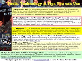 Tools, Technology & Tips You can Use
                  *** PCS & Other Move *** Members can make final moving plans with their local transportation
                 office. The new system calculates for reimbursement using a "best value" method. Some moves will
                 not qualify for the new system. Rules for moves can be found in the DPS Smart Book at
                 http://www.move.mil along with additional service-specific guidance.

                  *** Smartphone Tool for Veterans & Health Counseling *** This mobile site, visitors can
                  access valuable psychological health resources, such as the DCoE Outreach Center, which instantly
                  connects users with trained health resource consultants who can answer questions about
                  psychological health concerns & connect users to recourses in their local community. Click this link
                  for the Mobile site of Real Warriors: http://realwarriors.net/

                  *** Navy Blog *** The Navy Live blog, hosted on the DoD Live blog hosting service, was launched
                 to be a platform for talking about issues & important matters confronting the Department of the Navy.
                 The blog is to tell the Navy story via the voices of leadership & deck plate Sailors. For complete listing
                 of Navy social media sites or register your command, visit: http://www.navy.mil/socialmedia
                 *** Volunteer Opportunity, Community Service & Disaster Relief *** Serve.gov is your online
                 resource for not only finding volunteer opportunities in your community, but also creating your own.
                 Use Serve.gov to help you do your part. America‘s foundation will be built one community at a time –-
                 & it starts with you. Visit: www.serve.gov
                 *** Monthly TAP Webinar *** Learn how to translate your military experience into civilian terms,
                 create a new financial plan or even understand the federal employment system. You will also be able
                 to connect with those who are going through similar experiences & learn from them. Live trainers
                 facilitate these highly interactive sessions, which are designed to give you practical information that
                 can be put to use immediately. Register NOW! http://www.turbotap.org/register.tpp

*** Pay, Per Diem Tools & Mobile Phone Apps *** This app allows travelers to look up Federal government
per diem rates by city/state & ZIP code in locations throughout the United States & its territories. Per Diem is the daily
allowance for lodging (excluding taxes), meals & incidental expenses. Get the BB & iPhone Apps:
http://www.gsa.gov/portal/content/302273
                                                                                                                  14
     Submit your input, ideas & questions at lazaro.astro@navy.mil or search Facebook: Navy Career Wise
 