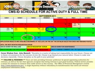 JOBS: PCS CMS-Interactive Detailing &DUTY & FULL TIME
       CMS-ID SCHEDULE FOR ACTIVE Civilian Opportunities
       CMS-ID SCHEDULE FOR ACTIVE DUTY & FULL TIME
      SUNDAY
                            SEPTEMBER 2011
                             MONDAY                   TUESDAY            WEDNESDAY            THURSDAY                FRIDAY          SATURDAY
                                                                                                         1                       2               3
                                                                  SEPTEMBER 2011
      SUNDAY                 MONDAY                   TUESDAY            WEDNESDAY            THURSDAY                FRIDAY          SATURDAY
                4              HOLIDAY   5                       6                    7                  8     1530       1630   9               10
                                                                                                         1    (CST)      (CST)
                                                                                                                                 2               3

         0000   11    0000     HOLIDAY   12                      13    1700    1800   14                 15    1530       1630   16              17
        (CST)
                4    (CST)
                                         5                       6    (CST)   (CST)
                                                                                      7                  8                       9               10
                                                                                                              (CST)      (CST)

         0000   18
                11    0000               19
                                         12                      21
                                                                 13    1700    1800   21
                                                                                      14                 22
                                                                                                         15                      23
                                                                                                                                 16              24
                                                                                                                                                 17
        (CST)        (CST)                                            (CST)   (CST)

                25                       26    0500       0500   27                   28                 29                      30
                18                       19   (CST)      (CST)
                                                                 21                   21                 22                      23              24

                25                       26    0500       0500   27                   28                 29                      30
                                              (CST)      (CST)

APPLICATION RESULTS ARE AVAILABLE BEGINNING AT 1630 (CST) ON THE DAY THE DETAILER SELECTION ENDS AND REMAINS POSTED

UNTIL THE NEXT MONTHS REQUISITION SCRUB
APPLICATION RESULTS ARE AVAILABLE CMS-ID REQUISITION(CST) ON THE DAY THEDOWN FORSELECTION ENDS AND REMAINS POSTED
CMS-ID DOWN FOR REQ LOAD          BEGINNING AT 1630 SCRUB        CMS-ID DETAILER MAINTENANCE
UNTIL THE NEXT MONTHS REQUISITIONDETAILERS MAKE SELECTIONS
CMS-ID AVAILABLE FOR APPLICATIONS SCRUB                                               CMS-ID COMMAND COMMENTS ONLY (No Applications allowed)
CMS-ID DOWN FOR REQ LOAD          CMS-ID REQUISITION SCRUB                            CMS-ID DOWN FOR MAINTENANCE
 Career WisdomHELPDESK HOLIDAY SCHEDULE taking total responsibility for your future. Choose not
                    from John Maxwell: "Discipline is a matter of
CMS-ID AVAILABLE FOR APPLICATIONS      DETAILERS MAKE SELECTIONS     CMS-ID COMMAND COMMENTS ONLY (No Applications allowed)
 to blame circumstances for the outcome of your life. Choose to go beyond your natural talent. Choose to make wise

   Sunday           HELPDESK – (Limited Staff) SCHEDULE
 decisions repeatedly. Choose discipline as the path to your potential."
   Saturday             03 September
                                     HOLIDAY
                        04 September – (Limited Staff)
 *** USAJOBS & FEDHIRES *** There are laws providing Veterans' preference & special appointing authorities for
   Monday (Labor Day) 05 September – Closed (Emergency On Call Line)
 veterans, as well as theSeptember –agenciesStaff)
   Saturday             03 fact that (Limited recognize that hiring veterans is just good business. Federal service provides
 a Sunday CMS-ID Helpdesk by email– their noble service to or phone 1 800 The Office of Personnel Management created
Contact the for veterans to continue cmsidhelpdesk@navy.mil this country. 537-4617
   means                04 September (Limited Staff)
   Monday (Labor Day) 05 September –single depository without redundancy & misinformation that meets all veterans'
 http://www.fedshirevets.gov/, a Closed (Emergency On Call Line)
                                                                                                                      15
 employment information needs.
Contact the CMS-ID Helpdesk by email cmsidhelpdesk@navy.mil or phone 1 800 537-4617
 